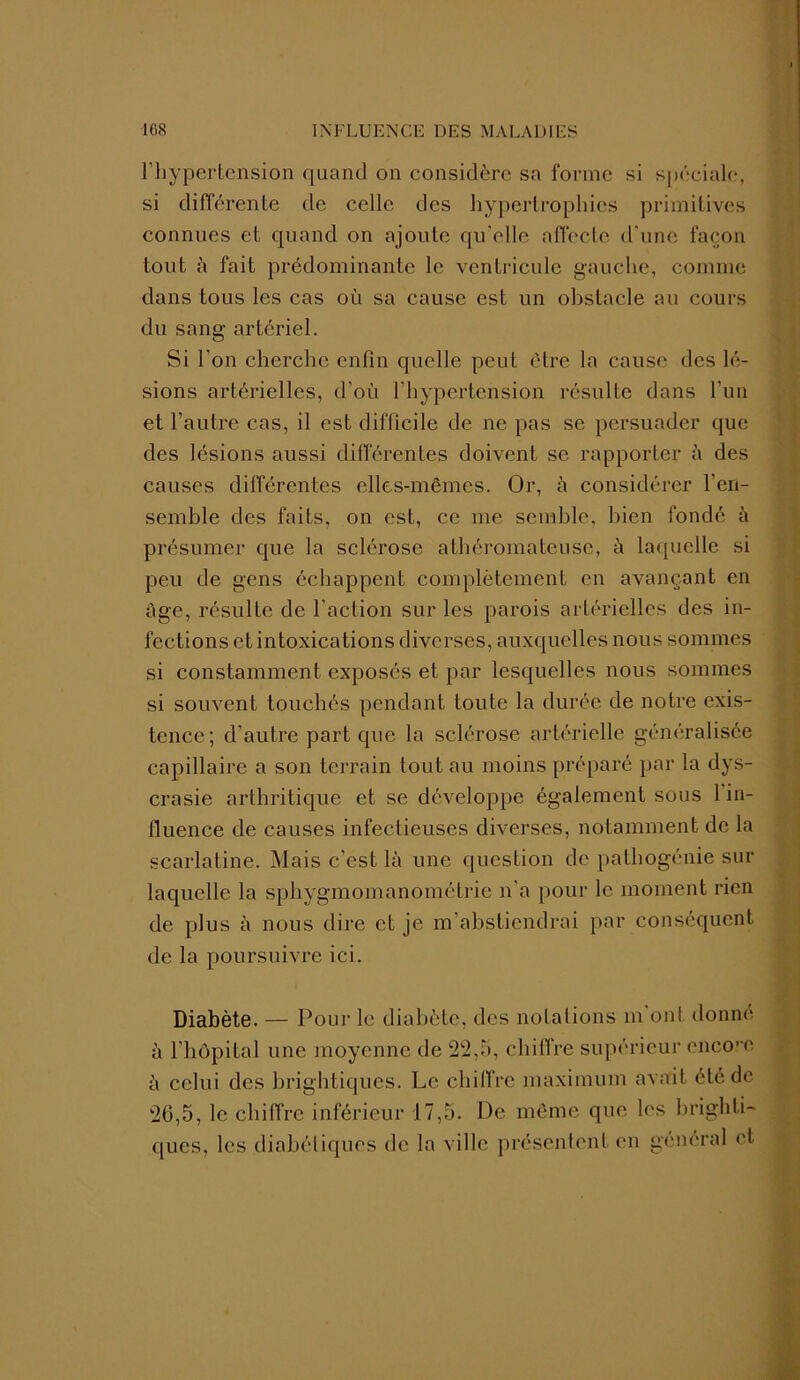 l’hypertension quand on considère sa forme si spéciale, si différente de celle des hypertrophies primitives connues et quand on ajoute qu’elle affecte d'une façon tout h fait prédominante le ventricule gauche, comme dans tous les cas où sa cause est un obstacle au cours du sang artériel. Si l’on cherche enfin quelle peut être la cause des lé- sions artérielles, d’où l’hypertension résulte dans l’un et l’autre cas, il est difficile de ne pas se persuader que des lésions aussi différentes doivent se rapporter à des causes différentes elles-mêmes. Or, à considérer l’en- semble des faits, on est, ce me semble, bien fondé à présumer que la sclérose athéromateuse, à laquelle si peu de gens échappent complètement en avançant en âge, résulte de l’action sur les parois artérielles des in- fections et intoxications diverses, auxquelles nous sommes si constamment exposés et par lesquelles nous sommes si souvent touchés pendant toute la durée de notre exis- tence ; d’autre part que la sclérose artérielle généralisée capillaire a son terrain tout au moins préparé par la dys- crasie arthritique et se développe également sous 1 in- fluence de causes infectieuses diverses, notamment de la scarlatine. Mais c’est là une question de pathogénie sur laquelle la sphygmomanométrie n’a pour le moment rien de plus à nous dire et je m’abstiendrai par conséquent de la poursuivre ici. Diabète. — Pour le diabète, des notations m ont donné à l’hôpital une moyenne de 22,5, chiffre supérieur encore à celui des brightiqucs. Le chiffre maximum avait été. de 26,5, le chiffre inférieur 17,5. De même que les brighti- ques, les diabétiques de la ville présentent en général et
