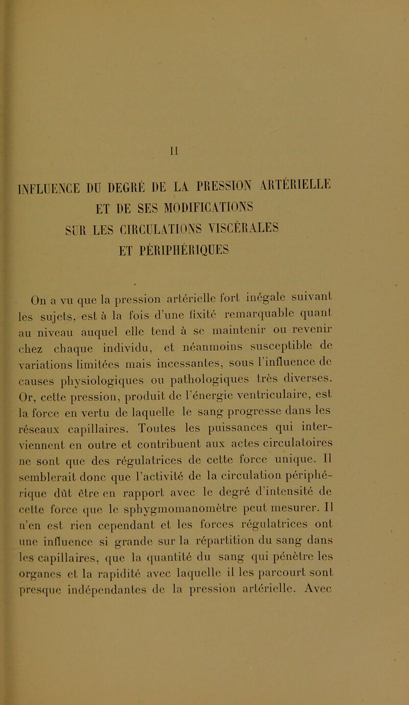 INFLUENCE DU DEGRÉ DE LA. PRESSION ARTÉRIELLE ET DE SES MODIFICATIONS SUR LES CIRCULATIONS VISCÉRALES ET PÉRIPHÉRIQUES On a vu que la pression artérielle fort inégale suivant les sujets, est à la fois d’une fixité remarquable quant au niveau auquel elle tend à se maintenir ou revenu chez chaque individu, et néanmoins susceptible de variations limitées mais incessantes, sous 1 influence de causes physiologiques ou pathologiques très diverses. Or, cette pression, produit de l’énergie ventriculaire, est la force en vertu de laquelle le sang progresse dans les réseaux capillaires. Toutes les puissances qui inter- viennent en outre et contribuent aux actes circulatoires ne sont que des régulatrices de cette force unique. Il semblerait donc que l’activité de la circulation périphé- rique dût être en rapport avec le degré d intensité de cette force que le sphygmomanomètre peut mesurer. Il n’en est rien cependant et les forces régulatrices ont une influence si grande sur la répartition du sang dans les capillaires, que la quantité du sang qui pénètre les organes et la rapidité avec laquelle il les parcourt sont presque indépendantes de la pression artérielle. Avec
