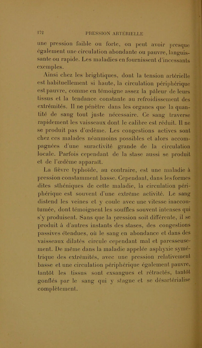 une pression faible ou iortc, on peut avoir presque également une circulation abondante ou pauvre, languis- sante ou rapide. Les maladies en fournissent d’incessants exemples. Ainsi chez les brightiques, dont la tension artérielle est habituellement si haute, la circulation périphérique est pauvre, comme en témoigne assez la pâleur de leurs tissus et la tendance constante au refroidissement des extrémités. Il ne pénètre dans les organes que la quan- tité de sang tout juste nécessaire. Ce sang traverse rapidement les vaisseaux dont le calibre est réduit. Il ne se produit pas d’œdème. Les congestions actives sont chez ces malades néanmoins possibles et alors accom- pagnées d'une suractivité grande de la circulation locale. Parfois cependant de la stase aussi se produit et de l’œdème apparaît. La fièvre typhoïde, au contraire, est une maladie à pression constamment basse. Cependant, dans les formes dites sthéniques de cette maladie, la circulation péri- phérique est souvent d’une extrême activité. Le sang distend les veines et y coule avec une vitesse inaccou- tumée, dont témoignent les souffles souvent intenses qui s’y produisent. Sans que la pression soit différente, il sc produit à d’autres instants des stases, des congestions passives étendues, où le sang en abondance et dans des vaisseaux dilatés circule cependant mal et paresseuse- ment. De même dans la maladie appelée asphyxie symé- trique des extrémités, avec une pression relativement basse et une circulation périphérique également pauvre, tantôt les tissus sont exsangues et rétractés, tantôt gonflés par le sang qui y stagne et se désartérialise complètement.