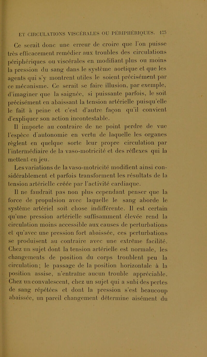 ET CIRCULATIONS VISCÉRALES OU PÉRIPHÉRIQUES. 1 Ce serait donc une erreur de croire que l’on puisse très efficacement remédier aux troubles des circulations périphériques ou viscérales en modifiant plus ou moins la pression du sang dans le système aortique et que les agents qui s’y montrent utiles le soient précisément par ce mécanisme. Ce serait se faire illusion, par exemple, d’imaginer que la saignée, si puissante parfois, le soif précisément en abaissant la tension artérielle puisqu elle le fait à peine et c’est d’autre façon qu'il convient d’expliquer son action incontestable. Il importe au contraire de ne point perdre de vue l'espèce d’autonomie en vertu de laquelle les organes règlent en quelque sorte leur propre circulation par l’intermédiaire de la vaso-motricité et des réflexes qui la mettent en jeu. Les variations de la vaso-motricité modifient ainsi con- sidérablement et parfois transforment les résultats de la tension artérielle créée par l’activité cardiaque. Il ne faudrait pas non plus cependant penser que la force de propulsion avec laquelle le sang aborde le système artériel soit chose indifférente. Il est certain qu’une pression artérielle suffisamment élevée rend la circulation moins accessible aux causes de perturbations et qu’avec une pression fort abaissée, ces perturbations se produisent au contraire avec une extrême facilité. Chez un sujet dont la tension artérielle est normale, les changements de position du corps troublent peu la circulation; le passage de la position horizontale è la position assise, n’entraîne aucun trouble appréciable. Chez un convalescent, chez un sujet qui a subi des pertes de sang répétées et dont la pression s’est beaucoup abaissée, un pareil changement détermine aisément du