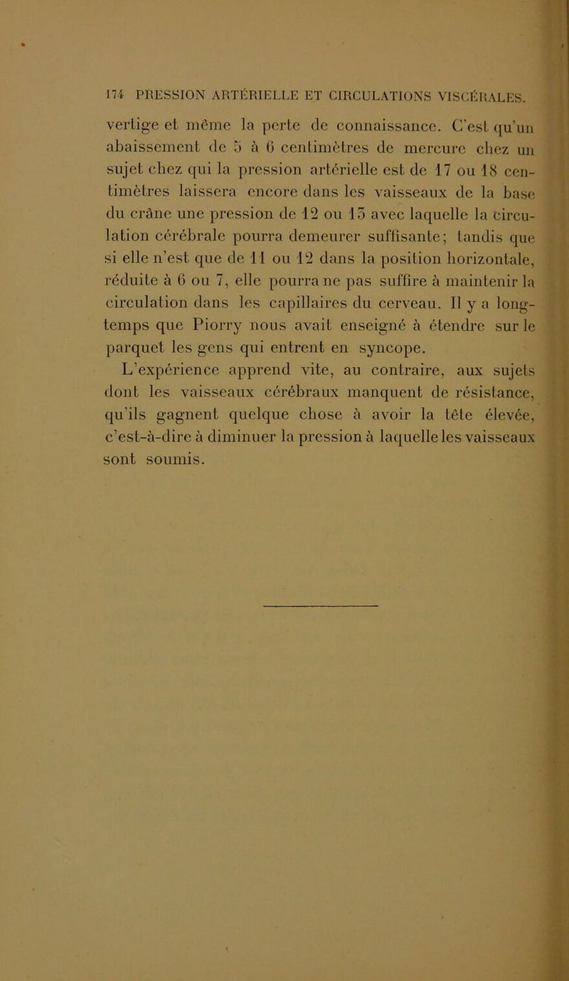 vertige et même la perte de connaissance. C'est qu'un abaissement de 5 à G centimètres de mercure chez un sujet chez qui la pression artérielle est de 17 ou 18 cen- timètres laissera encore dans les vaisseaux de la base du crâne une pression de 12 ou 13 avec laquelle la circu- lation cérébrale pourra demeurer suffisante; tandis que si elle n’est que de 11 ou 12 dans la position horizontale, réduite à 6 ou 7, elle pourra ne pas suffire à maintenir la circulation dans les capillaires du cerveau. Il y a long- temps que Piorry nous avait enseigné à étendre sur le parquet les gens qui entrent en syncope. L’expérience apprend vite, au contraire, aux sujets dont les vaisseaux cérébraux manquent de résistance, qu'ils gagnent quelque chose à avoir la tête élevée, c’est-à-dire à diminuer la pression à laquelle les vaisseaux sont soumis.