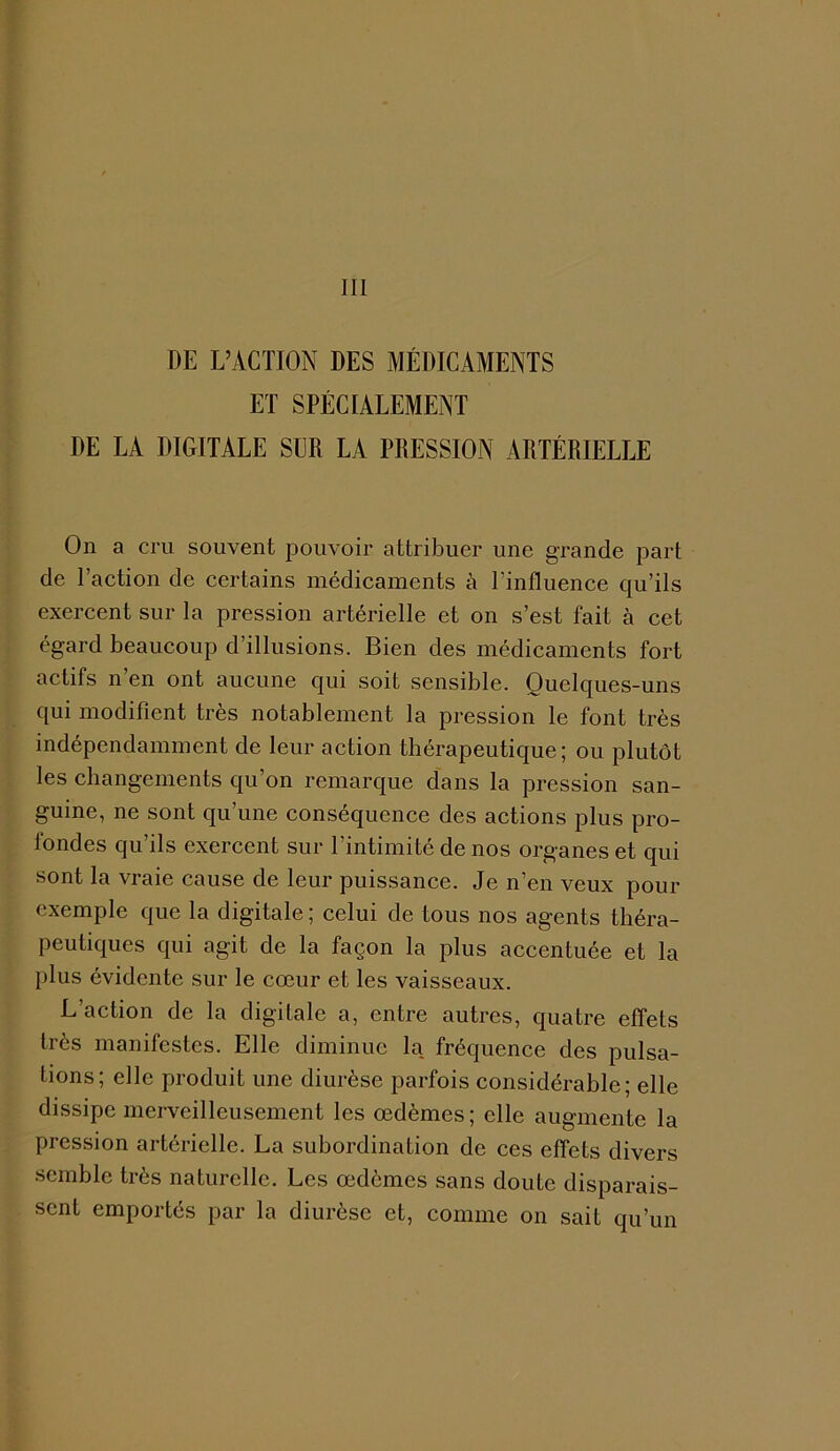 DE L’ACTION DES MÉDICAMENTS ET SPÉCIALEMENT DE LA DIGITALE SUR LA PRESSION ARTÉRIELLE On a cru souvent pouvoir attribuer une grande part de l’action de certains médicaments à l’influence qu’ils exercent sur la pression artérielle et on s’est fait à cet égard beaucoup d’illusions. Bien des médicaments fort actifs n en ont aucune qui soit sensible. Quelques-uns qui modifient très notablement la pression le font très indépendamment de leur action thérapeutique; ou plutôt les changements qu’on remarque dans la pression san- guine, ne sont qu’une conséquence des actions plus pro- fondes qu’ils exercent sur l’intimité de nos organes et qui sont la vraie cause de leur puissance. Je n’en veux pour exemple que la digitale ; celui de tous nos agents théra- peutiques qui agit de la façon la plus accentuée et la plus évidente sur le cœur et les vaisseaux. L’action de la digitale a, entre autres, quatre effets très manifestes. Elle diminue la fréquence des pulsa- tions; elle produit une diurèse parfois considérable; elle dissipe merveilleusement les œdèmes; elle augmente la pression artérielle. La subordination de ces effets divers semble très naturelle. Les œdèmes sans doute disparais- sent emportés par la diurèse et, comme on sait qu’un