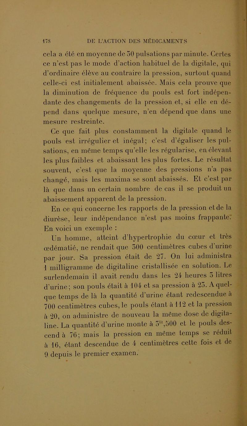 cela a été en moyenne de 30 pulsaLions par minute. Certes ce n’est pas le mode d’action habituel de la digitale, qui d’ordinaire élève au contraire la pression, surtout quand celle-ci est initialement abaissée. Mais cela prouve que la diminution de fréquence du pouls est fort indépen- dante des changements de la pression et, si elle en dé- pend dans quelque mesure, n’en dépend que dans une mesure restreinte. Ce que fait plus constamment la digitale quand le pouls est irrégulier et inégal; c’est d’égaliser les pul- sations, en même temps qu’elle les régularise, en élevant les plus faibles et abaissant les plus fortes. Le résultat souvent, c’est que la moyenne des pressions n’a pas changé, mais les rnaxima se sont abaissés. Et c’est par là que dans un certain nombre de cas il se produit un abaissement apparent de la pression. En ce qui concerne les rapports de la pression et de la diurèse, leur indépendance n’est pas moins frappante.' En voici un exemple : Un homme, atteint d’hypertrophie du cœur et très œdématié, ne rendait que 300 centimètres cubes d’urine par jour. Sa pression était de 27. On lui administra 1 milligramme de digitaline cristallisée en solution. Le surlendemain il avait rendu dans les 24 heures 5 litres d’urine; son pouls était à 104 et sa pression à 23. A quel- que temps de là la quantité d’urine étant redescendue à 700 centimètres cubes, le pouls étant à 112 et la pression à 20, on administre de nouveau la même dose de digita- line. La quantité d’urine monte à 3W,500 et le pouls des- cend à 76; mais la pression en même temps se réduit à 16, étant descendue de 4 centimètres cette fois et de