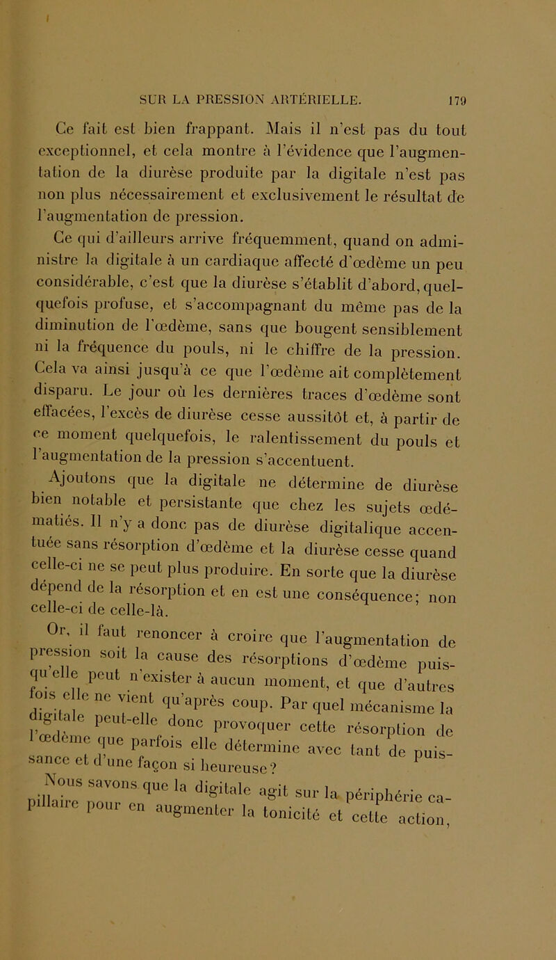 I SUR LA PRESSION ARTÉRIELLE. 179 Ce fait est bien frappant. Mais il n’est pas du tout exceptionnel, et cela montre à l’évidence que l’augmen- tation de la diurèse produite par la digiLale n’est pas non plus nécessairement et exclusivement le résultat de l’augmentation de pression. Ce qui d’ailleurs arrive fréquemment, quand on admi- nistre la digitale à un cardiaque affecté d’œdème un peu considérable, c’est que la diurèse s’établit d’abord, quel- quefois profuse, et s’accompagnant du même pas de la diminution de 1 œdeme, sans que bougent sensiblement ni la fréquence du pouls, ni le chiffre de la pression. Cela va ainsi jusqu’à ce que l’œdème ait complètement disparu. Le jour où les dernières traces d’œdème sont effacées, l’excès de diurèse cesse aussitôt et, à partir de ce moment quelquefois, le ralentissement du pouls et l’augmentation de la pression s’accentuent. Ajoutons que la digitale ne détermine de diurèse bien notable et persistante que chez les sujets œdé- matiés. 11 n’y a donc pas de diurèse digitalique accen- tuée sans résorption d’œdème et la diurèse cesse quand celle-ci ne se peut plus produire. En sorte que la diurèse dépend de la résorption et en est une conséquence; non celle-ci de celle-là. r uu augmenter la tonicité peiipnene ca- et cette action,