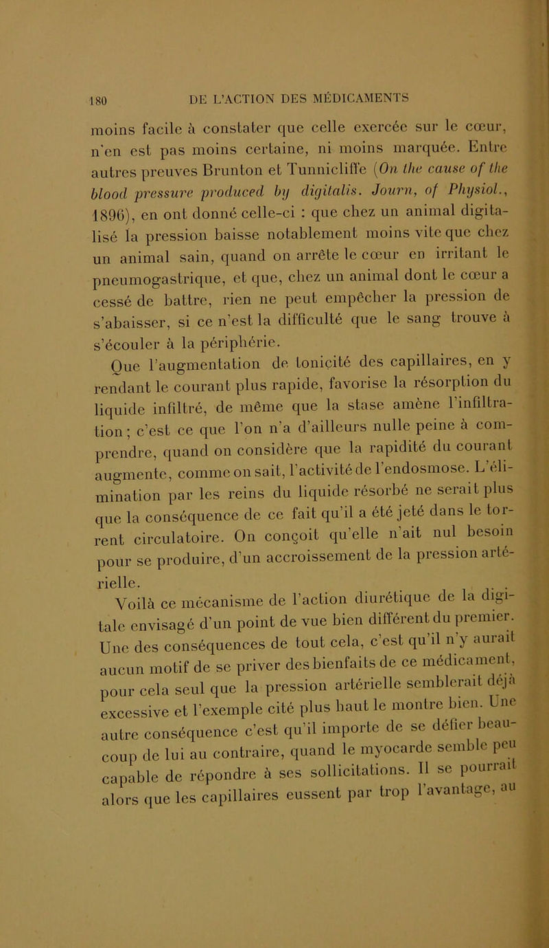 moins facile à constater que celle exercée sur le cœur, n'en est pas moins certaine, ni moins marquée. Entre autres preuves Brunton et Tunniclifte (On the cause of the blood pressure produced by digilalis. Journ, of Physiol., 1896), en ont donné celle-ci : que chez un animal digita- lisé la pression baisse notablement moins vite que chez un animal sain, quand on arrête le cœur en irritant le pneumogastrique, et que, chez un animal dont le cœur a cessé de battre, rien ne peut empêcher la pression de s’abaisser, si ce n’est la difficulté que le sang trouve à s’écouler à la périphérie. Oue l’augmentation de tonicité des capillaires, en y rendant le courant plus rapide, favorise la résorption du liquide infiltré, de même que la stase amène l’infiltra- tion ; c’est ce que l’on n’a d’ailleurs nulle peine à com- prendre, quand on considère que la rapidité du courant augmente, comme on sait, l’activité de l’endosmose. L’éli- mination par les reins du liquide résorbé ne serait plus que la conséquence de ce fait qu’il a été jeté dans le toi- rent circulatoire. On conçoit quelle n'ait nul besoin pour se produire, d’un accroissement de la pression arté- rielle. . . . . r . Voilà ce mécanisme de l’action diurétique de la digi talc envisagé d’un point de vue bien différent du premier. Une des conséquences de tout cela, c’est qu’il n’y aurait aucun motif de se priver des bienfaits de ce médicament, pour cela seul que la pression artérielle semblerait déjà excessive et l’exemple cité plus haut le montre bien. I ne autre conséquence c’est qu’il importe de se défier beau- coup de lui au contraire, quand le myocarde semble peu capable de répondre à ses sollicitations. Il se pourrai alors que les capillaires eussent par trop l’avantage, au