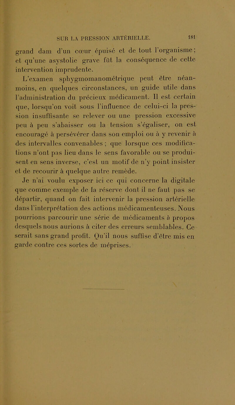 grand dam d’un cœur épuisé et de tout l’organisme; et qu’une asystolic grave fût la conséquence de cette intervention imprudente. L’examen sphygmomanométrique peut être néan- moins, en quelques circonstances, un guide utile dans radministration du précieux médicament. Il est certain que, lorsqu’on voit sous l’influence de celui-ci la pres- sion insuffisante se relever ou une pression excessive peu ù peu s’abaisser ou la tension s’égaliser, on est encouragé à persévérer dans son emploi ou à y revenir à des intervalles convenables ; que lorsque ces modifica- tions n’ont pas lieu dans le sens favorable ou se produi- sent en sens inverse, c’est un motif de n’y point insister et de recourir à quelque autre remède. Je n’ai voulu exposer ici ce qui concerne la digitale que comme exemple de la réserve dont il ne faut pas se départir, quand on fait intervenir la pression artérielle dans l’interprétation des actions médicamenteuses. Nous pourrions parcourir une série de médicaments è propos desquels nous aurions à citer des erreurs semblables. Ce serait sans grand profit. Qu’il nous suffise d’être mis en garde contre ces sortes de méprises.