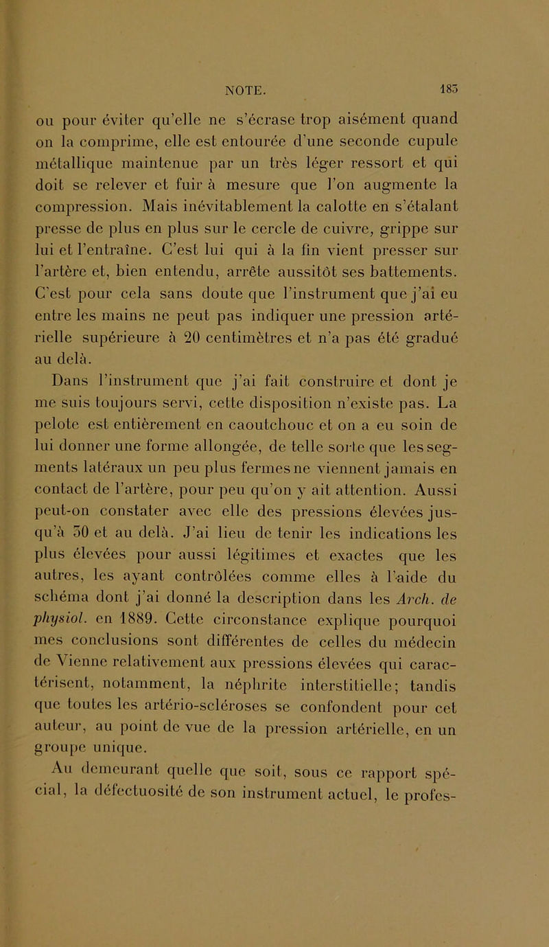 ou pour éviter qu’elle ne s’écrase trop aisément quand on la comprime, elle est entourée d’une seconde cupule métallique maintenue par un très léger ressort et qui doit se relever et fuir à mesure que l’on augmente la compression. Mais inévitablement la calotte en s’étalant presse de plus en plus sur le cercle de cuivre, grippe sur lui et l’entraîne. C’est lui qui à la fin vient presser sur l’artère et, bien entendu, arrête aussitôt ses battements. C'est pour cela sans doute que l’instrument que j’ai eu entre les mains ne peut pas indiquer une pression arté- rielle supérieure à 20 centimètres et n’a pas été gradué au delà. Dans l’instrument que j’ai fait construire et dont je me suis toujours servi, cette disposition n’existe pas. La pelote est entièrement en caoutchouc et on a eu soin de lui donner une forme allongée, de telle sorte que les seg- ments latéraux un peu plus fermes ne viennent jamais en contact de l’artère, pour peu qu’on y ait attention. Aussi peut-on constater avec elle des pressions élevées jus- qu’à 50 et au delà. J’ai lieu de tenir les indications les plus élevées pour aussi légitimes et exactes que les autres, les ayant contrôlées comme elles à l’aide du schéma dont j’ai donné la description dans les Arcli. de pliysiol. en 1889. Cette circonstance explique pourquoi mes conclusions sont différentes de celles du médecin de Vienne relativement aux pressions élevées qui carac- térisent, notamment, la néphrite interstitielle; tandis que toutes les artério-scléroses se confondent pour cet auteur, au point de vue de la pression artérielle, en un groupe unique. Au demeurant quelle que soit, sous ce rapport spé- cial, la défectuosité de son instrument actuel, le profes-