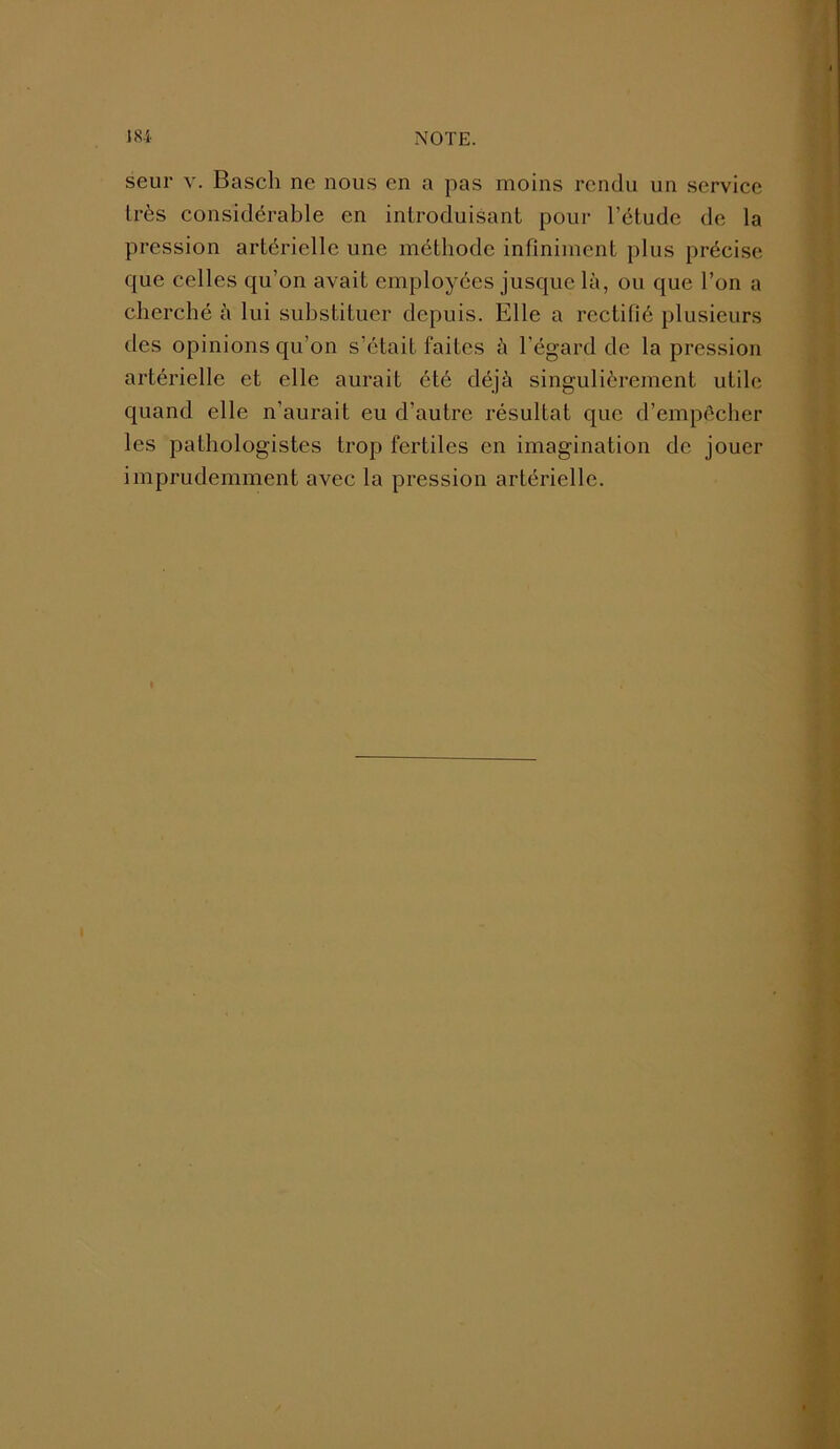 seul* v. Bascli ne nous en a pas moins rendu un service très considérable en introduisant pour l’étude de la pression artérielle une méthode infiniment plus précise que celles qu’on avait employées jusque là, ou que l’on a cherché à lui substituer depuis. Elle a rectifié plusieurs des opinions qu’on s’était faites à l'égard de la pression artérielle et elle aurait été déjà singulièrement utile quand elle n’aurait eu d’autre résultat que d’empêcher les pathologistes trop fertiles en imagination de jouer imprudemment avec la pression artérielle.