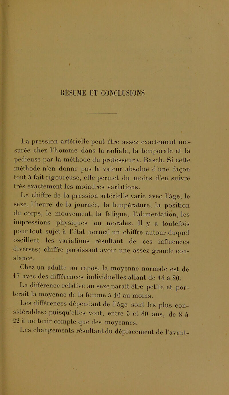 RÉSUMÉ ET CONCLUSIONS La pression artérielle peut être assez exactement me- surée chez l’homme dans la radiale, la temporale et la pédieuse par la méthode du professeur v. Basch. Si cette méthode n’en donne pas la valeur absolue d’une façon tout à fait rigoureuse, elle permet du moins d’en suivre très exactement les moindres variations. Le chiffre de la pression artérielle varie avec l’âge, le sexe, l’heure de la journée, la température, la position du corps, le mouvement, la fatigue, l’alimentation, les impressions physiques ou morales. Il y a toutefois pour tout sujet à l'état normal un chiffre autour duquel oscillent les variations résultant de ces influences diverses; chiffre paraissant avoir une assez grande con- stance. Chez un adulte au repos, la moyenne normale est de I 7 avec des différences individuelles allant de 14 à 20. La différence relative au sexe paraît être petite et por- terait la moyenne de la femme à 10 au moins. Les différences dépendant de l’âge sont les plus con- sidérables; puisqu’elles vont, entre 5 et 80 ans, de 8 à 22 a ne tenir compte que des moyennes. Les changements résultant du déplacement de l’avant-