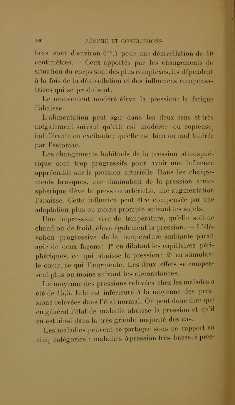 bras sont d’environ 0cm,7 pour une dénivellation de 10 centimètres. — Ceux apportés par les changements de situation du corps sont des plus complexes, ils dépendent à la fois de la dénivellation et des influences compensa- trices qui se produisent. Le mouvement modéré élève la pression ; la fatigue l'abaisse. L’alimentation peut agir dans les deux sens et très inégalement suivant qu’elle est modérée ou copieuse indifférente ou excitante; qu’elle est bien ou mal tolérée par l’estomac. Les changements habituels de la pression atmosphé- rique sont trop progressifs pour avoir une influence appréciable sur la pression artérielle. Dans les change- ments brusques, une diminution de la pression atmo- sphérique élève la pression artérielle, une augmentation l’abaisse. Cette influence peut être compensée par une adaptation plus ou moins prompte suivant les sujets. Une impression vive de température, qu’elle soit de chaud ou de froid, élève également la pression. — L’élé- vation progressive de la température ambiante paraît agir de deux façons: 1° en dilatant les capillaires péri- phériques, ce qui abaisse la pression ; 2° en stimulant le cœur, ce qui l’augmente. Les deux effets se compen- sent plus ou moins suivant les circonstances. La moyenne des pressions relevées chez les malades a été de 15,5. Elle est inférieure à la moyenne des pres- sions relevées dans l’état normal. On peut donc dire que en général l’état de maladie abaisse la pression et qu il en est ainsi dans la très grande majorité des cas. Les maladies peuvent se partager sous ce rapport en cinq catégories : maladies à pression très basse, à près-