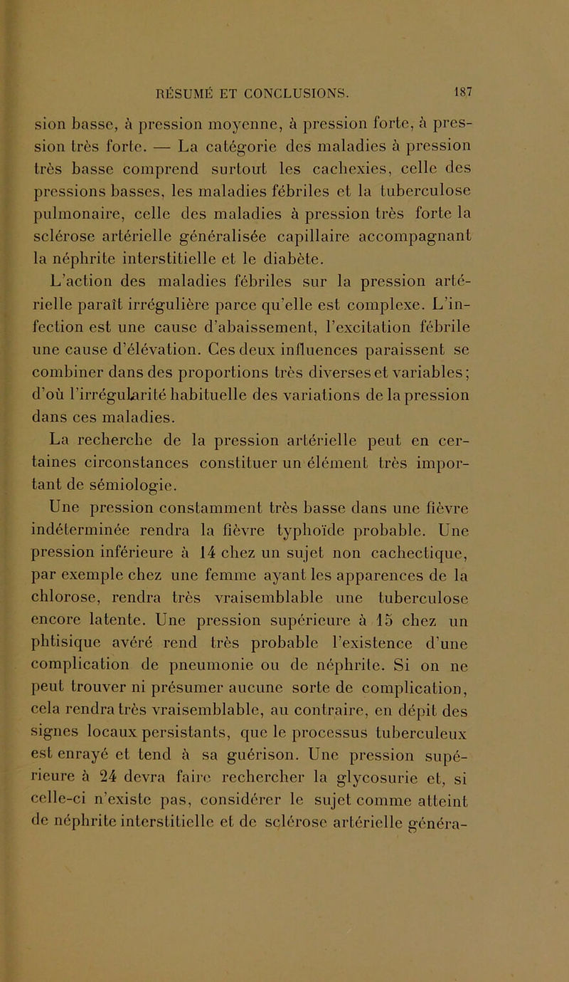 sion basse, à pression moyenne, à pression forte, ù pres- sion très forte. — La catégorie des maladies à pression très basse comprend surtout les cachexies, celle des pressions basses, les maladies fébriles et la tuberculose pulmonaire, celle des maladies à pression très forte la sclérose artérielle généralisée capillaire accompagnant la néphrite interstitielle et le diabète. L’action des maladies fébriles sur la pression arté- rielle paraît irrégulière parce qu’elle est complexe. L'in- fection est une cause d’abaissement, l’excitation fébrile une cause d’élévation. Ces deux influences paraissent se combiner dans des proportions très diverses et variables ; d’où l’irrégularité habituelle des variations de la pression dans ces maladies. La recherche de la pression artérielle peut en cer- taines circonstances constituer un élément très impor- tant de sémiologie. Une pression constamment très basse dans une fièvre indéterminée rendra la fièvre typhoïde probable. Une pression inférieure à 14 chez un sujet non cachectique, par exemple chez une femme ayant les apparences de la chlorose, rendra très vraisemblable une tuberculose encore latente. Une pression supérieure à 15 chez un phtisique avéré rend très probable l’existence d’une complication de pneumonie ou de néphrite. Si on ne peut trouver ni présumer aucune sorte de complication, cela rendra très vraisemblable, au contraire, en dépit des signes locaux persistants, que le processus tuberculeux est enrayé et tend è sa guérison. Une pression supé- rieure à 24 devra faire rechercher la glycosurie et, si celle-ci n’existe pas, considérer le sujet comme atteint de néphrite interstitielle et de sclérose artérielle généra-