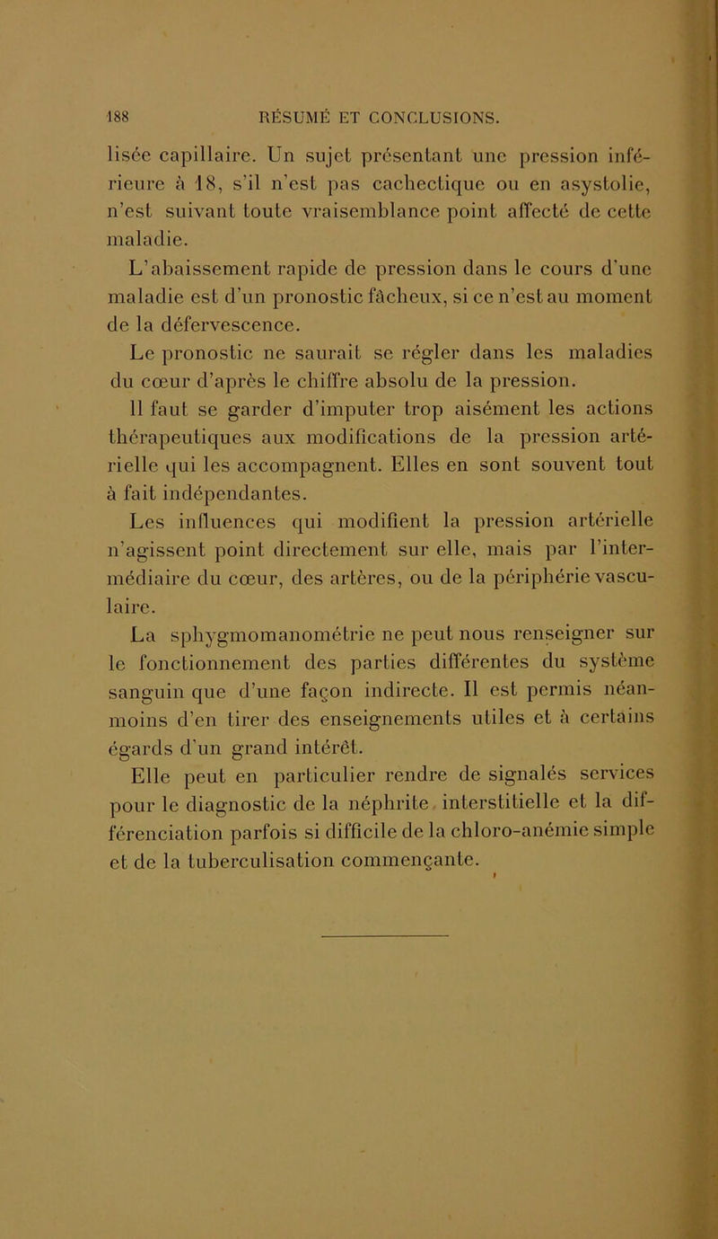 lisée capillaire. Un sujet présentant une pression infé- rieure â 18, s’il n’est pas cachectique ou en asystolie, n’est suivant toute vraisemblance point affecté de cette maladie. L’abaissement rapide de pression dans le cours d'une maladie est d’un pronostic fâcheux, si ce n’est au moment de la défervescence. Le pronostic ne saurait se régler dans les maladies du cœur d’après le chiffre absolu de la pression. 11 faut se garder d’imputer trop aisément les actions thérapeutiques aux modifications de la pression arté- rielle qui les accompagnent. Elles en sont souvent tout à fait indépendantes. Les influences qui modifient la pression artérielle n’agissent point directement sur elle, mais par l’inter- médiaire du cœur, des artères, ou de la périphérie vascu- laire. La sphygmomanométrie ne peut nous renseigner sur le fonctionnement des parties différentes du système sanguin que d’une façon indirecte. Il est permis néan- moins d’en tirer des enseignements utiles et à certains égards d’un grand intérêt. Elle peut en particulier rendre de signalés services pour le diagnostic de la néphrite interstitielle et la dil- férenciation parfois si difficile de la chloro-anémie simple et de la tuberculisation commençante.