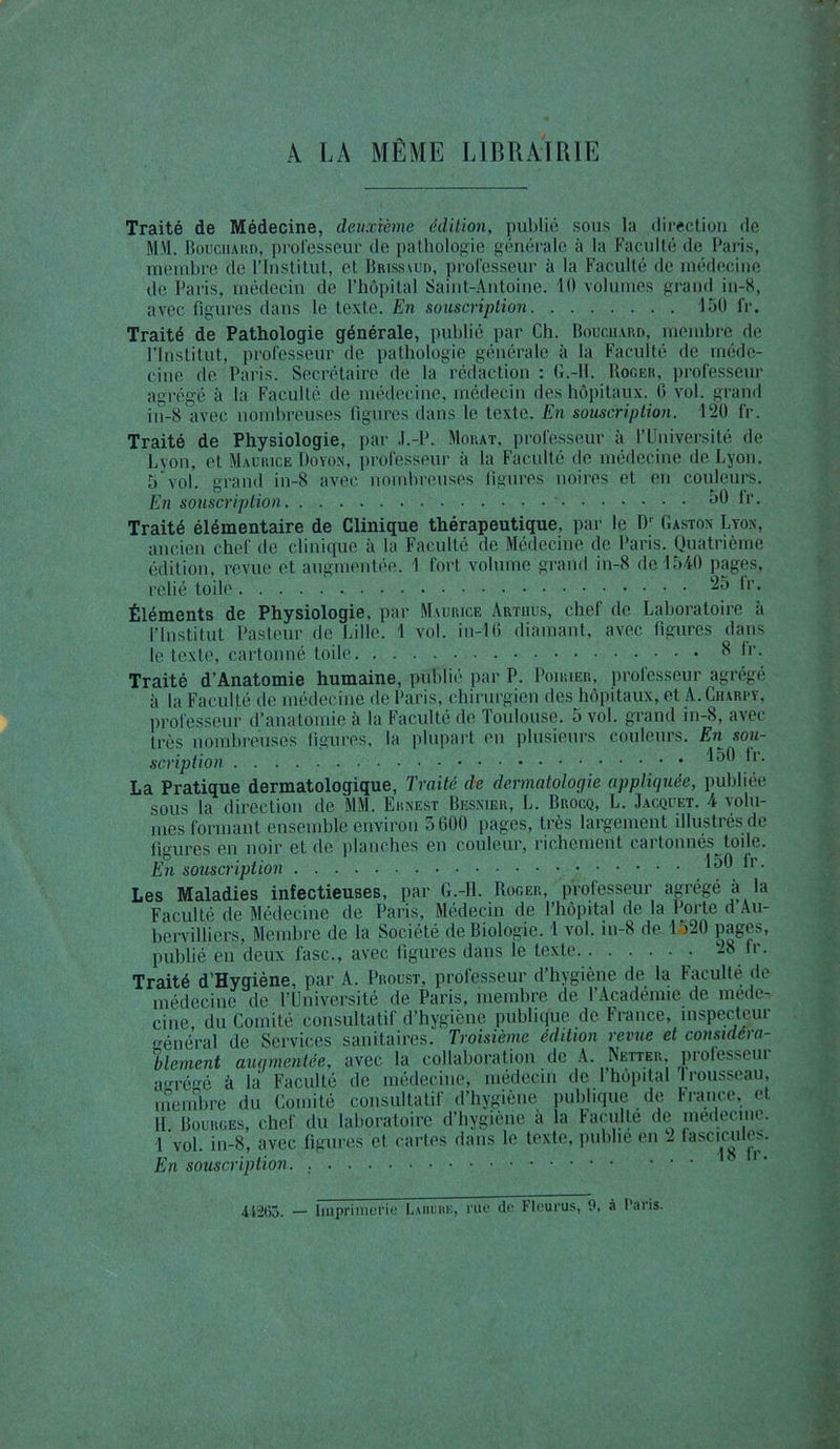 A LA MÊME LIBRAIRIE Traité de Médecine, deuxième édition, publié sous la direction de M:\l. Bouchard, professeur do pathologie générale à la Faculté de Paris, membre de l’Institut, et IJrissaud, professeur à la Faculté de médecine de Paris, médecin de l’hôpital Saint-Antoine. 10 volumes grand in-K, avec figures dans le texte. En souscription 150 fr. Traité de Pathologie générale, publié par Ch. Bouchard, membre de l’Institut, professeur de pathologie générale à la Faculté de méde- cine de Paris. Secrétaire de la rédaction: G.-H. Roger, professeur agrégé à la Faculté de médecine, médecin des hôpitaux. C vol. grand in-8 avec nombreuses figures dans le texte. En souscription. 120 fr. Traité de Physiologie, par .l.-P. Morat, professeur à l’Université de Lyon, et Maurice Doyon, professeur à la Faculté de médecine de Lyon. 5 vol. grand in-8 avec nombreuses figures noires et en couleurs. En souscription 50 Ir. Traité élémentaire de Clinique thérapeutique, par le Dr Gaston Lyon, ancien chef de clinique à la Faculté de Médecine de Paris. Quatrième édition, revue et augmentée. 1 fort volume grand in-8 de 1540 pages, relié toile 25 tr. Éléments de Physiologie, par Maurice Artiius, chef de Laboratoire à l’Institut Pasteur de Lille. 1 vol. in-lü diamant, avec figures dans le texte, cartonné toile ^ *■’• Traité d’Anatomie humaine, publié par P. Poirier, proiesseur agrégé à la Faculté de médecine de Paris, chirurgien des hôpitaux, et A.Charry, professeur d’anatomie à la Faculté de Toulouse. 5 vol. grand in-8, avec très nombreuses figures, la plupart en plusieurs couleurs. En sou- scription 150 fr. La Pratique dermatologique, Traité de dermatologie appliquée, publiée sous la direction de MM. Ernest Besnier, L. Brocq, L. Jacquet. 4 volu- mes formant ensemble environ 5600 pages, très largement illustrés de figures en noir et de planches en couleur, richement cartonnés toile. En souscription 150 fr. publié en deux fasc., avec figures dans le texte 28 fr. Traité d’Hygiène, par A. Proust, professeur d’hygiène de la Faculté de médecine de l’Université de Paris, membre de l’Académie de méde- cine du Comité consultatif d’hygiène publique de France, inspecteur général de Services sanitaires. Troisième édition revue et considéra- lilement augmentée, avec la collaboration de A. Netter, professeui arrrégé à la Faculté de médecine, médecin de 1 hôpital!rousseau, membre du Comité consultatif d’hygiène publique de France, et Il Bourges, chef du laboratoire d’hygiène à la Faculté de medecme. 1 vol. in-8, avec figures et cartes dans le texte, publie en 2 fascicules. En souscription. ’