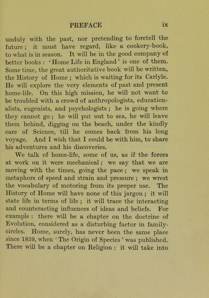 unduly with the past, nor pretending to foretell the future; it must have regard, like a cookery-book, to what is in season. It will be in the good company of better books : ‘ Home Life in England ’ is one of them. Some time, the great authoritative book will be written, the History of Home ; which is waiting for its Carlyle. He will explore the very elements of past and present home-life. On this high mission, he will not want to be troubled with a crowd of anthropologists, education- alists, eugenists, and psychologists ; he is going where they cannot go ; he will put out to sea, he will leave them behind, digging on the beach, under the kindly care of Science, till he comes back from his long voyage. And I wish that I could be with him, to share his adventures and his discoveries. We talk of home-life, some of us, as if the forces at work on it were mechanical; we say that we are moving with the times, going the pace ; we speak in metaphors of speed and strain and pressure ; we wrest the vocabulary of motoring from its proper use. The History of Home will have none of this jargon ; it will state life in terms of life ; it will trace the interacting and counteracting influences of ideas and beliefs. For example : there will be a chapter on the doctrine of Evolution, considered as a disturbing factor in family- circles. Home, surely, has never been the same place since 1859, when * The Origin of Species ’ was published. There will be a chapter on Religion : it will take into