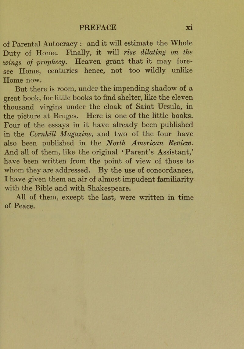 of Parental Autocracy : and it will estimate the Whole Duty of Home. Finally, it will rise dilating on the wings of prophecy. Heaven grant that it may fore- see Home, centuries hence, not too wildly unlike Home now. But there is room, under the impending shadow of a great book, for little books to find shelter, like the eleven thousand virgins under the cloak of Saint Ursula, in the picture at Bruges. Here is one of the little books. Four of the essays in it have already been published in the Cornhill Magazine, and two of the four have also been published in the North American Review. And all of them, like the original ‘Parent’s Assistant,’ have been written from the point of view of those to whom they are addressed. By the use of concordances, I have given them an air of almost impudent familiarity with the Bible and with Shakespeare. All of them, except the last, were written in time of Peace.