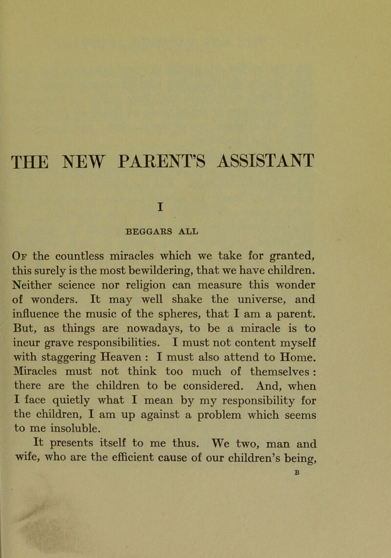 THE NEW PARENT’S ASSISTANT i BEGGARS ALL Of the countless miracles which we take for granted, this surely is the most bewildering, that we have children. Neither science nor religion can measure this wonder of wonders. It may well shake the universe, and influence the music of the spheres, that I am a parent. But, as things are nowadays, to be a miracle is to incur grave responsibilities. I must not content myself with staggering Heaven : I must also attend to Home. Miracles must not think too much of themselves: there are the children to be considered. And, when I face quietly what I mean by my responsibility for the children, I am up against a problem which seems to me insoluble. It presents itself to me thus. We two, man and wife, who are the efficient cause of our children’s being, B