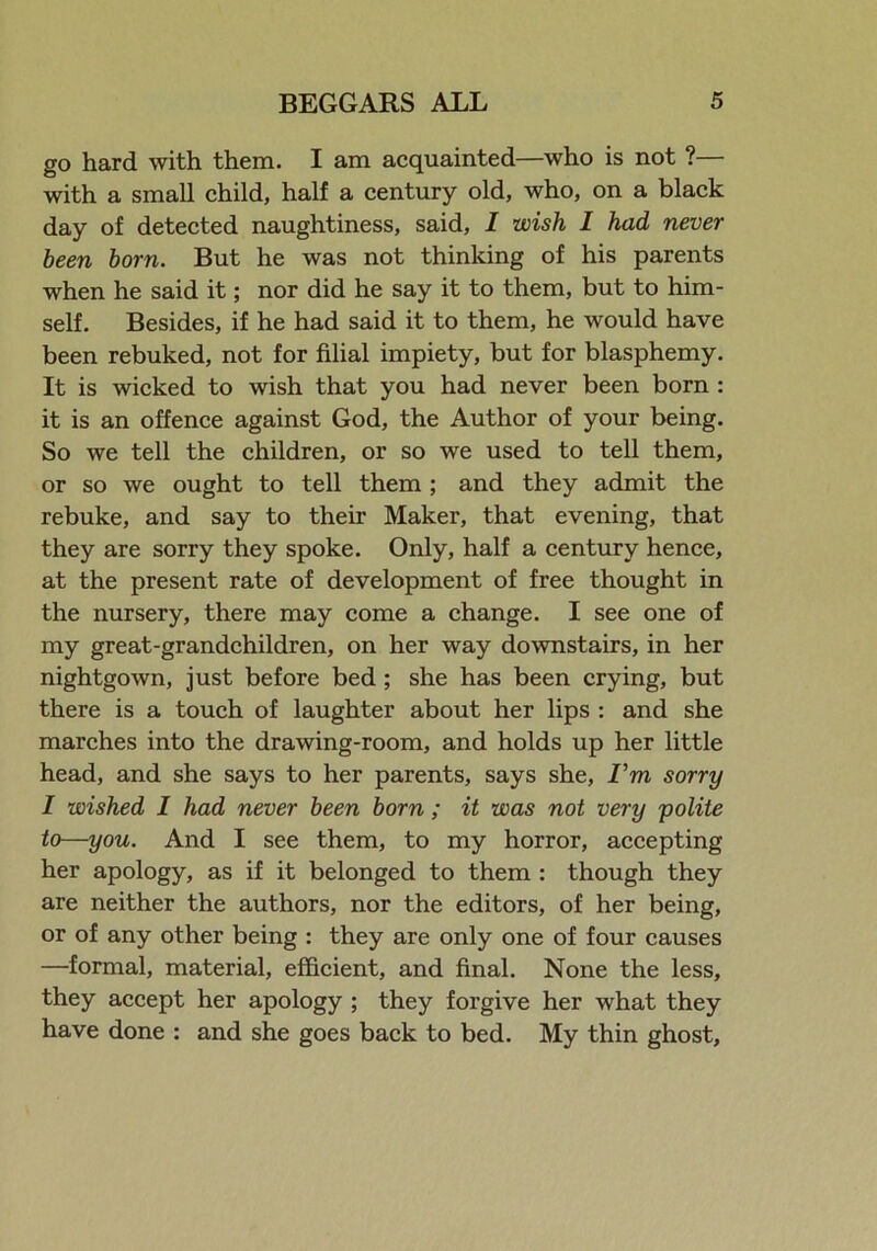 go hard with them. I am acquainted—who is not ?— with a small child, half a century old, who, on a black day of detected naughtiness, said, I wish I had never been born. But he was not thinking of his parents when he said it; nor did he say it to them, but to him- self. Besides, if he had said it to them, he would have been rebuked, not for filial impiety, but for blasphemy. It is wicked to wish that you had never been born : it is an offence against God, the Author of your being. So we tell the children, or so we used to tell them, or so we ought to tell them ; and they admit the rebuke, and say to their Maker, that evening, that they are sorry they spoke. Only, half a century hence, at the present rate of development of free thought in the nursery, there may come a change. I see one of my great-grandchildren, on her way downstairs, in her nightgown, just before bed ; she has been crying, but there is a touch of laughter about her lips : and she marches into the drawing-room, and holds up her little head, and she says to her parents, says she, I’m sorry I wished I had never been born ; it was not very polite to—you. And I see them, to my horror, accepting her apology, as if it belonged to them : though they are neither the authors, nor the editors, of her being, or of any other being : they are only one of four causes —formal, material, efficient, and final. None the less, they accept her apology ; they forgive her what they have done : and she goes back to bed. My thin ghost.