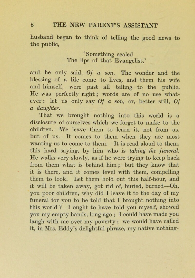 husband began to think of telling the good news to the public, ‘Something sealed The lips of that Evangelist,’ and he only said, Of a son. The wonder and the blessing of a life come to lives, and them his wife and himself, were past all telling to the public. He was perfectly right; words are of no use what- ever : let us only say Of a son, or, better still. Of a daughter. That we brought nothing into this world is a disclosure of ourselves which we forget to make to the children. We leave them to learn it, not from us, but of us. It comes to them when they are most wanting us to come to them. It is read aloud to them, this hard saying, by him who is taking the funeral. He walks very slowly, as if he were trying to keep back from them what is behind him ; but they know that it is there, and it comes level with them, compelling them to look. Let them hold out this half-hour, and it will be taken away, got rid of, buried, burned—Oh, you poor children, why did I leave it to the day of my funeral for you to be told that I brought nothing into this world ? I ought to have told you myself, showed you my empty hands, long ago ; I could have made you laugh with me over my poverty ; we would have called it, in Mrs. Eddy’s delightful phrase, my native nothing-