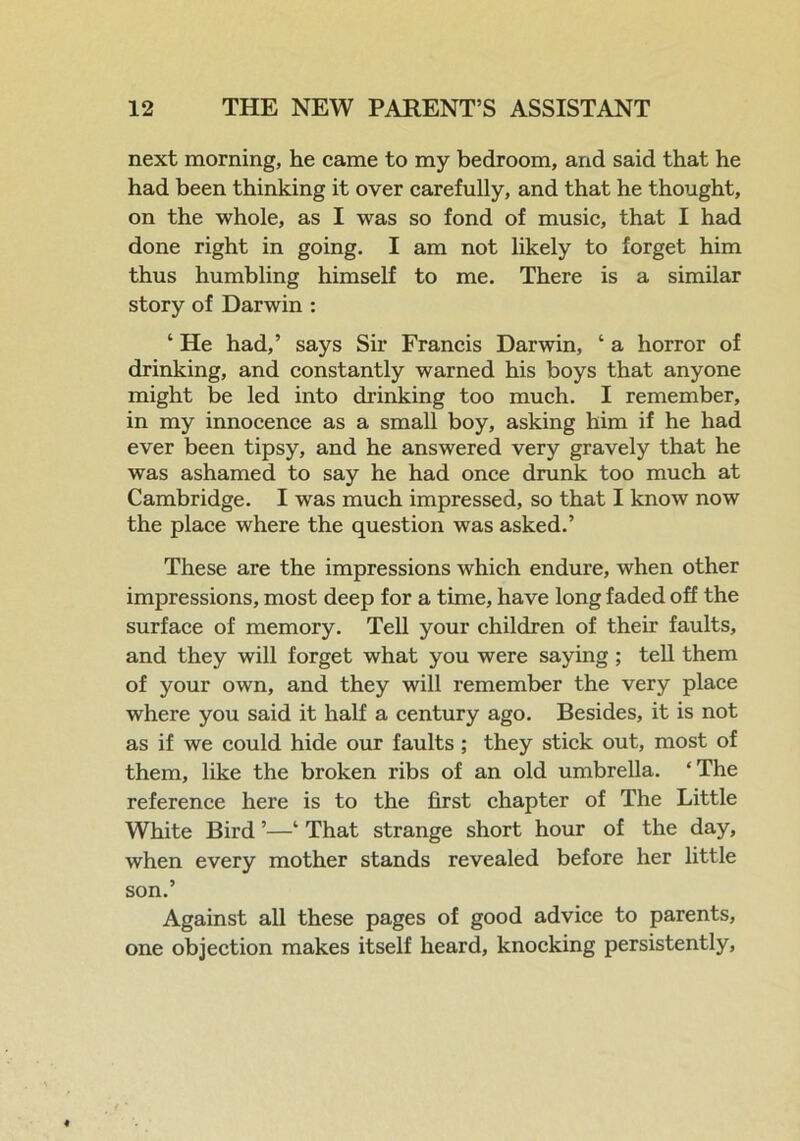 next morning, he came to my bedroom, and said that he had been thinking it over carefully, and that he thought, on the whole, as I was so fond of music, that I had done right in going. I am not likely to forget him thus humbling himself to me. There is a similar story of Darwin : ‘ He had,’ says Sir Francis Darwin, ‘ a horror of drinking, and constantly warned his boys that anyone might be led into drinking too much. I remember, in my innocence as a small boy, asking him if he had ever been tipsy, and he answered very gravely that he was ashamed to say he had once drunk too much at Cambridge. I was much impressed, so that I know now the place where the question was asked.’ These are the impressions which endure, when other impressions, most deep for a time, have long faded off the surface of memory. Tell your children of their faults, and they will forget what you were saying ; tell them of your own, and they will remember the very place where you said it half a century ago. Besides, it is not as if we could hide our faults ; they stick out, most of them, like the broken ribs of an old umbrella. ‘The reference here is to the first chapter of The Little White Bird ’—‘ That strange short hour of the day, when every mother stands revealed before her little son.’ Against all these pages of good advice to parents, one objection makes itself heard, knocking persistently,