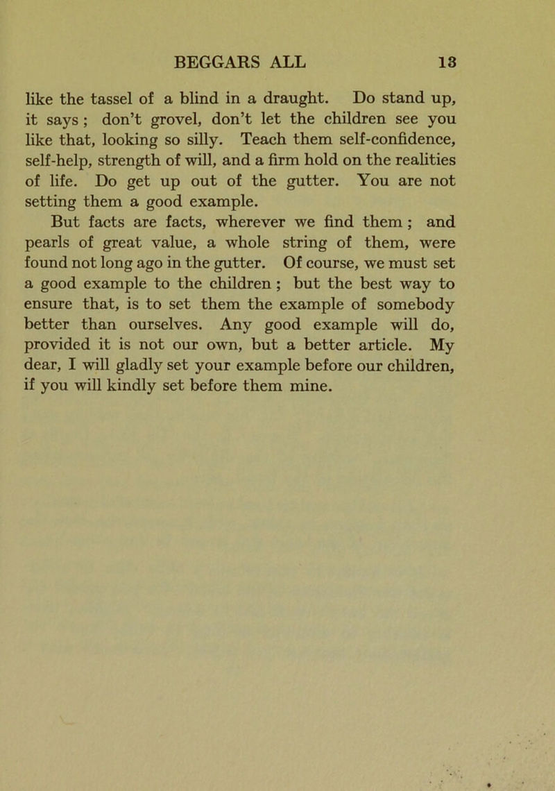 like the tassel of a blind in a draught. Do stand up, it says ; don’t grovel, don’t let the children see you like that, looking so silly. Teach them self-confidence, self-help, strength of will, and a firm hold on the realities of life. Do get up out of the gutter. You are not setting them a good example. But facts are facts, wherever we find them ; and pearls of great value, a whole string of them, were found not long ago in the gutter. Of course, we must set a good example to the children ; but the best way to ensure that, is to set them the example of somebody better than ourselves. Any good example will do, provided it is not our own, but a better article. My dear, I will gladly set your example before our children, if you will kindly set before them mine.