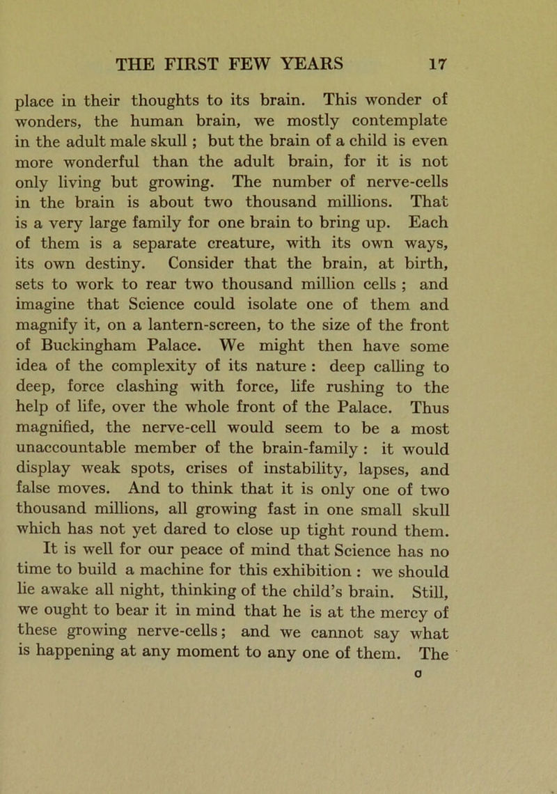 place in their thoughts to its brain. This wonder of wonders, the human brain, we mostly contemplate in the adult male skull; but the brain of a child is even more wonderful than the adult brain, for it is not only living but growing. The number of nerve-cells in the brain is about two thousand millions. That is a very large family for one brain to bring up. Each of them is a separate creature, with its own ways, its own destiny. Consider that the brain, at birth, sets to work to rear two thousand million cells ; and imagine that Science could isolate one of them and magnify it, on a lantern-screen, to the size of the front of Buckingham Palace. We might then have some idea of the complexity of its nature : deep calling to deep, force clashing with force, life rushing to the help of life, over the whole front of the Palace. Thus magnified, the nerve-cell would seem to be a most unaccountable member of the brain-family : it would display weak spots, crises of instability, lapses, and false moves. And to think that it is only one of two thousand millions, all growing fast in one small skull which has not yet dared to close up tight round them. It is well for our peace of mind that Science has no time to build a machine for this exhibition : we should lie awake all night, thinking of the child’s brain. Still, we ought to bear it in mind that he is at the mercy of these growing nerve-cells; and we cannot say what is happening at any moment to any one of them. The