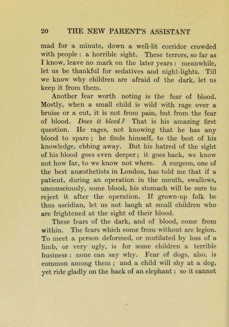 mad for a minute, down a well-lit corridor crowded with people : a horrible sight. These terrors, so far as I know, leave no mark on the later years : meanwhile, let us be thankful for sedatives and night-lights. Till we know why children are afraid of the dark, let us keep it from them. Another fear worth noting is the fear of blood. Mostly, when a small child is wild with rage over a bruise or a cut, it is not from pain, but from the fear of blood. Does it bleed ? That is his amazing first question. He rages, not knowing that he has any blood to spare ; he finds himself, to the best of his knowledge, ebbing away. But his hatred of the sight of his blood goes even deeper; it goes back, we know not how far, to we know not where. A surgeon, one of the best anaesthetists in London, has told me that if a patient, during an operation in the mouth, swallows, unconsciously, some blood, his stomach will be sure to reject it after the operation. If grown-up folk be thus ascidian, let us not laugh at small children who are frightened at the sight of their blood. These fears of the dark, and of blood, come from within. The fears which come from without are legion. To meet a person deformed, or mutilated by loss of a limb, or very ugly, is for some children a terrible business : none can say why. Fear of dogs, also, is common among them ; and a child will shy at a dog, yet ride gladly on the back of an elephant: so it cannot
