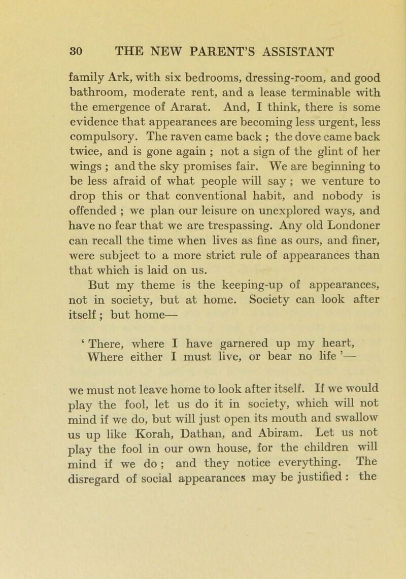 family Ark, with six bedrooms, dressing-room, and good bathroom, moderate rent, and a lease terminable with the emergence of Ararat. And, I think, there is some evidence that appearances are becoming less urgent, less compulsory. The raven came back ; the dove came back twice, and is gone again ; not a sign of the glint of her wings ; and the sky promises fair. We are beginning to be less afraid of what people will say; we venture to drop this or that conventional habit, and nobody is offended ; we plan our leisure on unexplored ways, and have no fear that we are trespassing. Any old Londoner can recall the time when lives as fine as ours, and finer, were subject to a more strict rule of appearances than that which is laid on us. But my theme is the keeping-up of appearances, not in society, but at home. Society can look after itself ; but home— * There, where I have garnered up my heart, Where either I must live, or bear no life ’— we must not leave home to look after itself. If we would play the fool, let us do it in society, which will not mind if we do, but will just open its mouth and swallow us up like Korah, Dathan, and Abiram. Let us not play the fool in our own house, for the children will mind if we do; and they notice everything. The disregard of social appearances may be justified : the