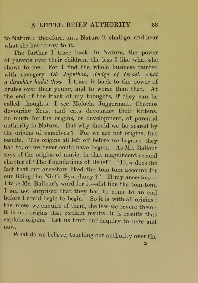 to Nature : therefore, unto Nature it shall go, and hear what she has to say to it. The further I trace back, in Nature, the power of parents over their children, the less I like what /she shows to me. For I find the whole business tainted with savagery—Oh Jephthah, Judge of Israel, what a daughter hadst thou—I trace it back to the power of brutes over their young, and to worse than that. At the end of the track of my thoughts, if they can be called thoughts, I see Moloch, Juggernaut, Chronos devouring Zeus, and cats devouring their kittens. So much for the origins, or development, of parental authority in Nature. But why should we be scared by the origins of ourselves ? For we are not origins, but results. The origins all left off before we began ; they had to, or we never could have begun. As Mr. Balfour says of the origins of music, in that magnificent second chapter of ‘ The Foundations of Belief ’—‘ How does the fact that our ancestors liked the tom-tom account for our liking the Ninth Symphony ? 5 If my ancestors I take Mr. Balfour’s word for it—did like the tom-tom, I am not surprised that they had to come to an end before I could begin to begin. So it is with all origins : the more we enquire of them, the less we revere them ; it is not origins that explain results, it is results that explain origins. Let us limit our enquiry to here and now. What do we believe, touching our authority over the