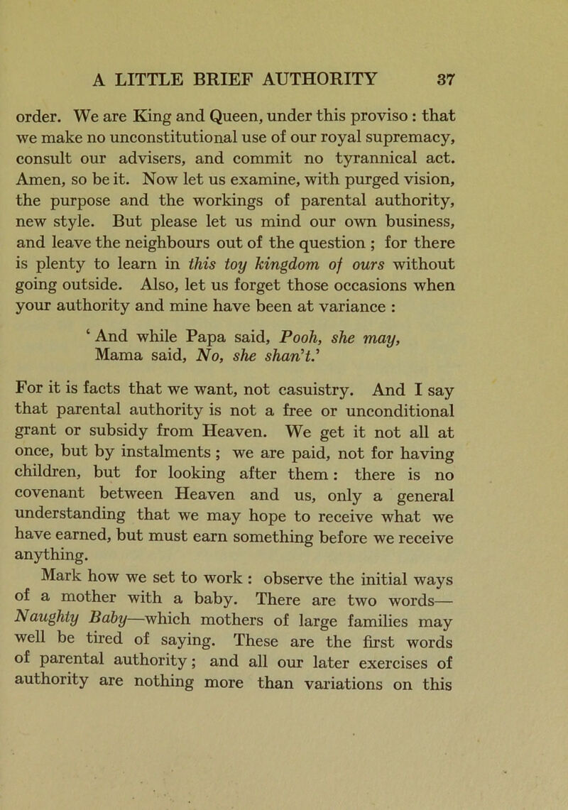 order. We are King and Queen, under this proviso : that we make no unconstitutional use of our royal supremacy, consult our advisers, and commit no tyrannical act. Amen, so be it. Now let us examine, with purged vision, the purpose and the workings of parental authority, new style. But please let us mind our own business, and leave the neighbours out of the question ; for there is plenty to learn in this toy kingdom of ours without going outside. Also, let us forget those occasions when your authority and mine have been at variance : ‘ And while Papa said, Pooh, she may, Mama said, No, she shan't.’ For it is facts that we want, not casuistry. And I say that parental authority is not a free or unconditional grant or subsidy from Heaven. We get it not all at once, but by instalments ; we are paid, not for having children, but for looking after them: there is no covenant between Heaven and us, only a general understanding that we may hope to receive what we have earned, but must earn something before we receive anything. Mark how we set to work : observe the initial ways of a mother with a baby. There are two words— Naughty Baby—which mothers of large families may well be tired of saying. These are the first words of parental authority; and all our later exercises of authority are nothing more than variations on this