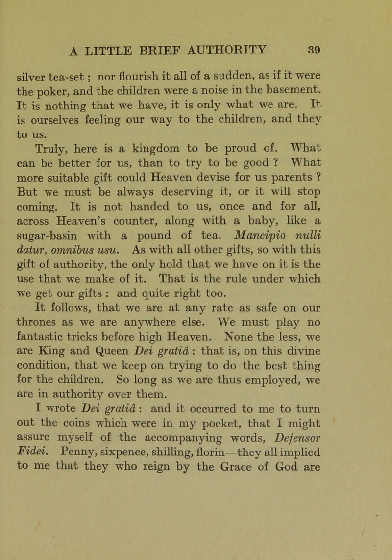 silver tea-set; nor flourish it all of a sudden, as if it were the poker, and the children were a noise in the basement. It is nothing that we have, it is only what we are. It is ourselves feeling our way to the children, and they to us. Truly, here is a kingdom to be proud of. What can be better for us, than to try to be good ? What more suitable gift could Heaven devise for us parents ? But we must be always deserving it, or it will stop coming. It is not handed to us, once and for all, across Heaven’s counter, along with a baby, like a sugar-basin with a pound of tea. Mancipio nulli datur, omnibus usu. As with all other gifts, so with this gift of authority, the only hold that we have on it is the use that we make of it. That is the rule under which we get our gifts : and quite right too. It follows, that we are at any rate as safe on our thrones as we are anywhere else. We must play no fantastic tricks before high Heaven. None the less, we are King and Queen Dei gratid : that is, on this divine condition, that we keep on trying to do the best thing for the children. So long as we are thus employed, we are in authority over them. I wrote Dei gratid: and it occurred to me to turn out the coins which were in my pocket, that I might assure myself of the accompanying words, Defensor Fidei. Penny, sixpence, shilling, florin—they all implied to me that they who reign by the Grace of God are