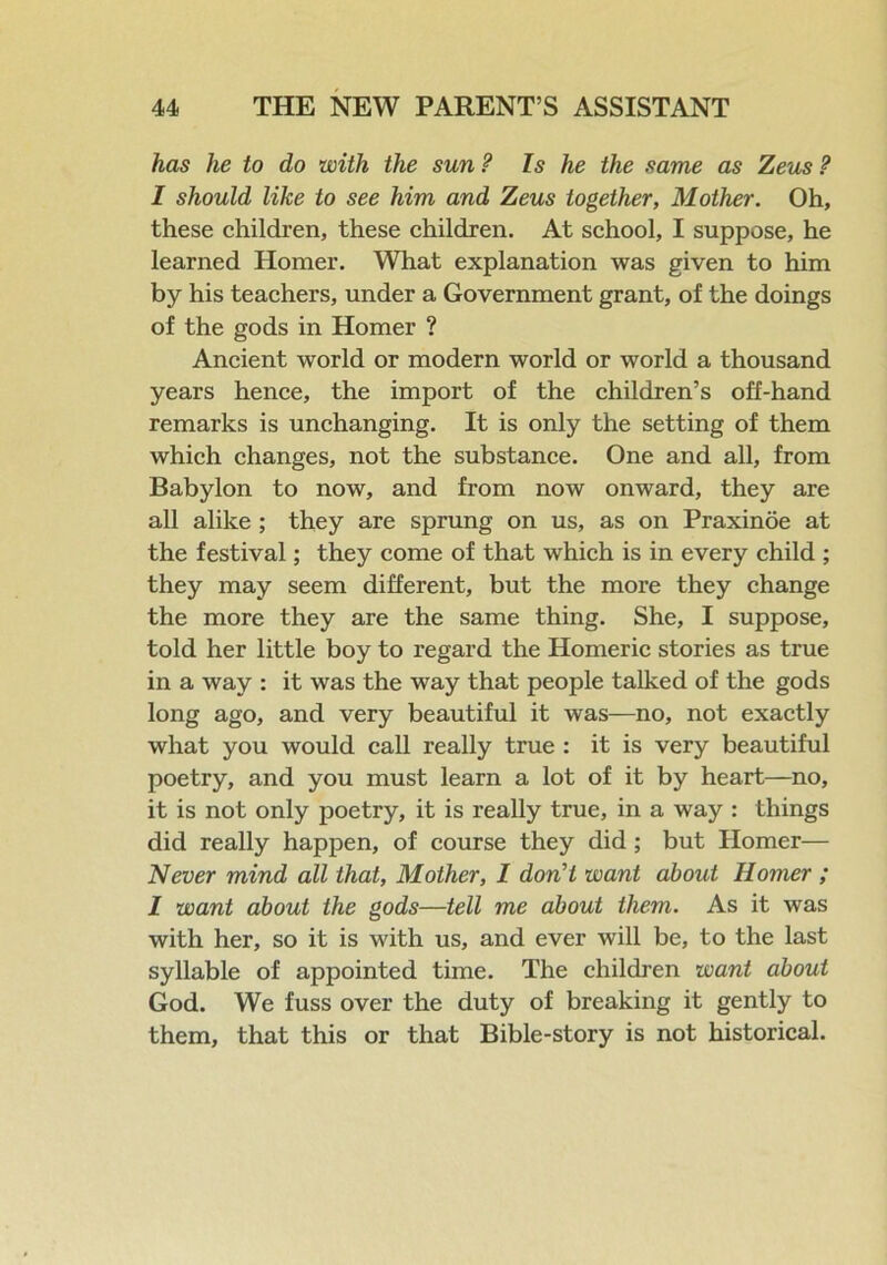 has he to do with the sun ? Is he the same as Zeus ? I should like to see him and Zeus together, Mother. Oh, these children, these children. At school, I suppose, he learned Homer. What explanation was given to him by his teachers, under a Government grant, of the doings of the gods in Homer ? Ancient world or modern world or world a thousand years hence, the import of the children’s off-hand remarks is unchanging. It is only the setting of them which changes, not the substance. One and all, from Babylon to now, and from now onward, they are all alike; they are sprung on us, as on Praxinoe at the festival; they come of that which is in every child ; they may seem different, but the more they change the more they are the same thing. She, I suppose, told her little boy to regard the Homeric stories as true in a way : it was the way that people talked of the gods long ago, and very beautiful it was—no, not exactly what you would call really true : it is very beautiful poetry, and you must learn a lot of it by heart—no, it is not only poetry, it is really true, in a way : things did really happen, of course they did; but Homer— Never mind all that, Mother, 1 don't want about Homer ; I want about the gods—tell me about them. As it was with her, so it is with us, and ever will be, to the last syllable of appointed time. The children want about God. We fuss over the duty of breaking it gently to them, that this or that Bible-story is not historical.
