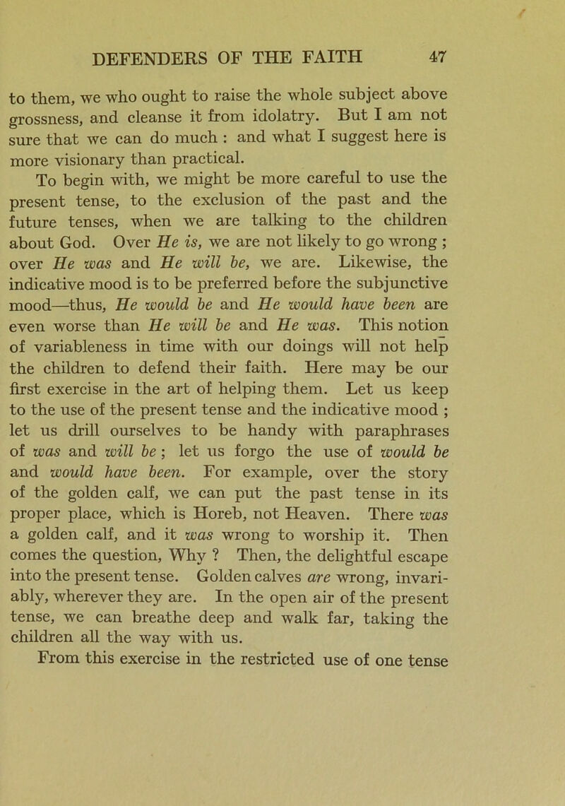 to them, we who ought to raise the whole subject above grossness, and cleanse it from idolatry. But I am not sure that we can do much : and what I suggest here is more visionary than practical. To begin with, we might be more careful to use the present tense, to the exclusion of the past and the future tenses, when we are talking to the children about God. Over He is, we are not likely to go wrong ; over He was and He will be, we are. Likewise, the indicative mood is to be preferred before the subjunctive mood—thus, He would be and He would have been are even worse than He will be and He was. This notion of variableness in time with our doings will not help the children to defend then- faith. Here may be our first exercise in the art of helping them. Let us keep to the use of the present tense and the indicative mood ; let us drill ourselves to be handy with paraphrases of was and will be ; let us forgo the use of would be and would have been. For example, over the story of the golden calf, we can put the past tense in its proper place, which is Horeb, not Lleaven. There was a golden calf, and it was wrong to worship it. Then comes the question, Why ? Then, the delightful escape into the present tense. Golden calves are wrong, invari- ably, wherever they are. In the open air of the present tense, we can breathe deep and walk far, taking the children all the way with us. From this exercise in the restricted use of one tense