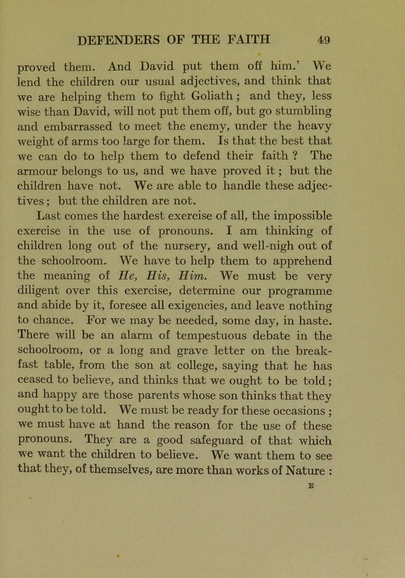 proved them. And David put them off him.’ We lend the children our usual adjectives, and think that we are helping them to fight Goliath ; and they, less wise than David, will not put them off, but go stumbling and embarrassed to meet the enemy, under the heavy weight of arms too large for them. Is that the best that we can do to help them to defend their faith ? The armour belongs to us, and we have proved it; but the children have not. We are able to handle these adjec- tives ; but the children are not. Last comes the hardest exercise of all, the impossible exercise in the use of pronouns. I am thinking of children long out of the nursery, and well-nigh out of the schoolroom. We have to help them to apprehend the meaning of lie, His, Him. We must be very diligent over this exercise, determine our programme and abide by it, foresee all exigencies, and leave nothing to chance. For we may be needed, some day, in haste. There will be an alarm of tempestuous debate in the schoolroom, or a long and grave letter on the break- fast table, from the son at college, saying that he has ceased to believe, and thinks that we ought to be told; and happy are those parents whose son thinks that they ought to be told. We must be ready for these occasions ; we must have at hand the reason for the use of these pronouns. They are a good safeguard of that which we want the children to believe. We want them to see that they, of themselves, are more than works of Nature :