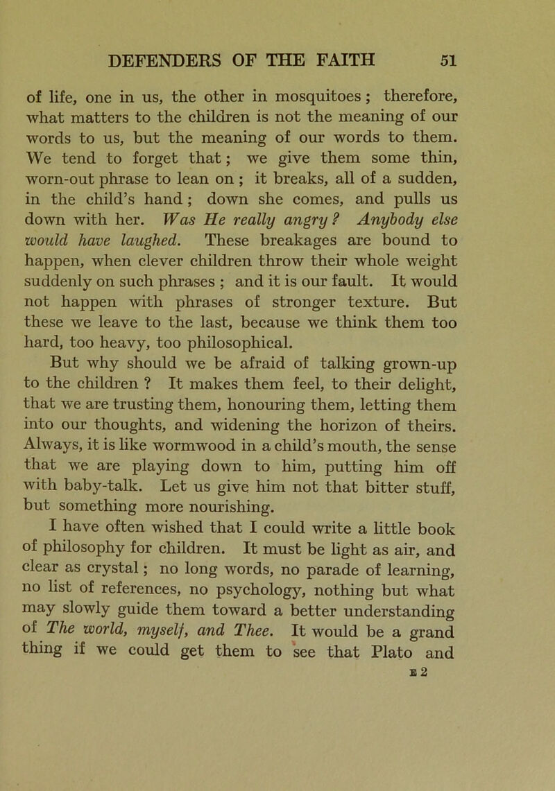 of life, one in us, the other in mosquitoes; therefore, what matters to the children is not the meaning of our words to us, but the meaning of our words to them. We tend to forget that; we give them some thin, worn-out phrase to lean on ; it breaks, all of a sudden, in the child’s hand ; down she comes, and pulls us down with her. Was He really angry ? Anybody else would have laughed. These breakages are bound to happen, when clever children throw their whole weight suddenly on such phrases ; and it is our fault. It would not happen with phrases of stronger texture. But these we leave to the last, because we think them too hard, too heavy, too philosophical. But why should we be afraid of talking grown-up to the children ? It makes them feel, to their delight, that we are trusting them, honouring them, letting them into our thoughts, and widening the horizon of theirs. Always, it is like wormwood in a child’s mouth, the sense that we are playing down to him, putting him off with baby-talk. Let us give him not that bitter stuff, but something more nourishing. I have often wished that I could write a little book of philosophy for children. It must be light as air, and clear as crystal; no long words, no parade of learning, no list of references, no psychology, nothing but what may slowly guide them toward a better understanding of The world, myself, and Thee. It would be a grand thing if we could get them to see that Plato and