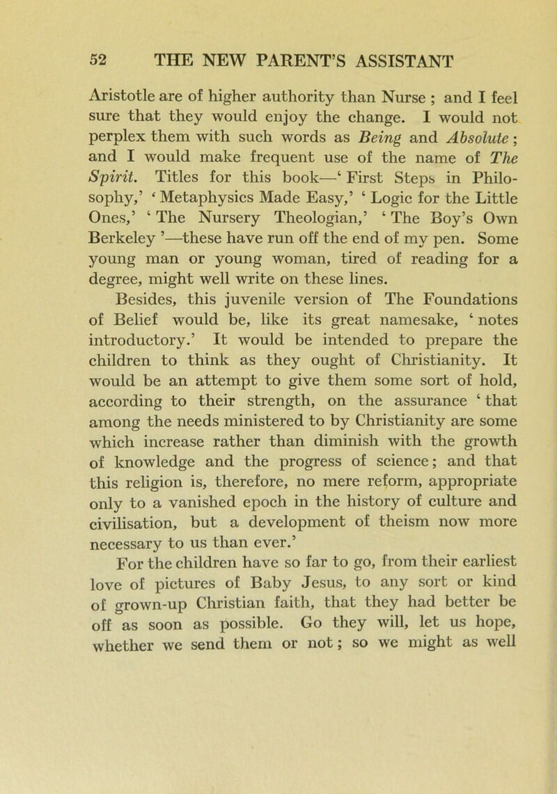 Aristotle are of higher authority than Nurse ; and I feel sure that they would enjoy the change. I would not perplex them with such words as Being and Absolute; and I would make frequent use of the name of The Spirit. Titles for this book—‘ First Steps in Philo- sophy,’ ‘ Metaphysics Made Easy,’ ‘ Logic for the Little Ones,’ ‘ The Nursery Theologian,’ ‘ The Boy’s Own Berkeley ’—these have run off the end of my pen. Some young man or young woman, tired of reading for a degree, might well write on these lines. Besides, this juvenile version of The Foundations of Belief would be, like its great namesake, ‘ notes introductory.’ It would be intended to prepare the children to think as they ought of Christianity. It would be an attempt to give them some sort of hold, according to their strength, on the assurance ‘ that among the needs ministered to by Christianity are some which increase rather than diminish with the growth of knowledge and the progress of science; and that this religion is, therefore, no mere reform, appropriate only to a vanished epoch in the history of culture and civilisation, but a development of theism now more necessary to us than ever.’ For the children have so far to go, from their earliest love of pictures of Baby Jesus, to any sort or kind of grown-up Christian faith, that they had better be off as soon as possible. Go they will, let us hope, whether we send them or not; so we might as well