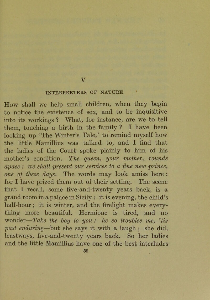 y INTERPRETERS OF NATURE How shall we help small children, when they begin to notice the existence of sex, and to be inquisitive into its workings ? What, for instance, are we to tell them, touching a birth in the family ? I have been looking up ‘The Winter’s Tale,’ to remind myself how the little Mamillius was talked to, and I find that the ladies of the Court spoke plainly to him of his mother’s condition. The queen, your mother, rounds apace: we shall present our services to a fine new prince, one of these days. The words may look amiss here : for I have prized them out of their setting. The scene that I recall, some five-and-twenty years back, is a grand room in a palace in Sicily : it is evening, the child’s half-hour ; it is winter, and the firelight makes every- thing more beautiful. Hermione is tired, and no wonder—Take the hoy to you: he so troubles me, His past enduring—but she says it with a laugh ; she did, leastways, five-and-twenty years back. So her ladies and the little Mamillius have one of the best interludes 69