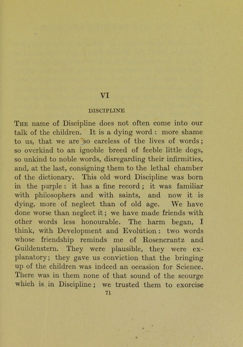 VI DISCIPLINE The name of Discipline does not often come into our talk of the children. It is a dying word : more shame to us, that we are so careless of the lives of words; so overkind to an ignoble breed of feeble little dogs, so unkind to noble words, disregarding their infirmities, and, at the last, consigning them to the lethal chamber of the dictionary. This old word Discipline was born in the purple : it has a fine record ; it was familiar with philosophers and with saints, and now it is dying, more of neglect than of old age. We have done worse than neglect it; we have made friends with other words less honourable. The harm began, I think, with Development and Evolution : two words whose friendship reminds me of Rosencrantz and Guildenstern. They were plausible, they were ex- planatory; they gave us conviction that the bringing up of the children was indeed an occasion for Science. There was in them none of that sound of the scourge which is in Discipline ; we trusted them to exorcise