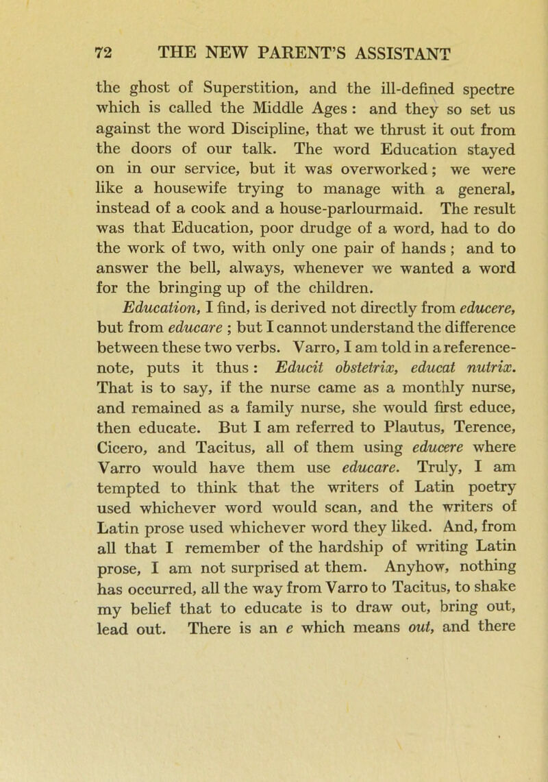 the ghost of Superstition, and the ill-defined spectre which is called the Middle Ages : and they so set us against the word Discipline, that we thrust it out from the doors of our talk. The word Education stayed on in our service, but it was overworked; we were like a housewife trying to manage with a general, instead of a cook and a house-parlourmaid. The result was that Education, poor drudge of a word, had to do the work of two, with only one pair of hands; and to answer the bell, always, whenever we wanted a word for the bringing up of the children. Education, I find, is derived not directly from educere, but from educare ; but I cannot understand the difference between these two verbs. Varro, I am told in a reference- note, puts it thus: Educit obstetrix, educat nutrix. That is to say, if the nurse came as a monthly nurse, and remained as a family nurse, she would first educe, then educate. But I am referred to Plautus, Terence, Cicero, and Tacitus, all of them using educere where Varro would have them use educare. Truly, I am tempted to think that the writers of Latin poetry used whichever word would scan, and the writers of Latin prose used whichever word they liked. And, from all that I remember of the hardship of writing Latin prose, I am not surprised at them. Anyhow, nothing has occurred, all the way from Varro to Tacitus, to shake my belief that to educate is to draw out, bring out, lead out. There is an e which means out, and there