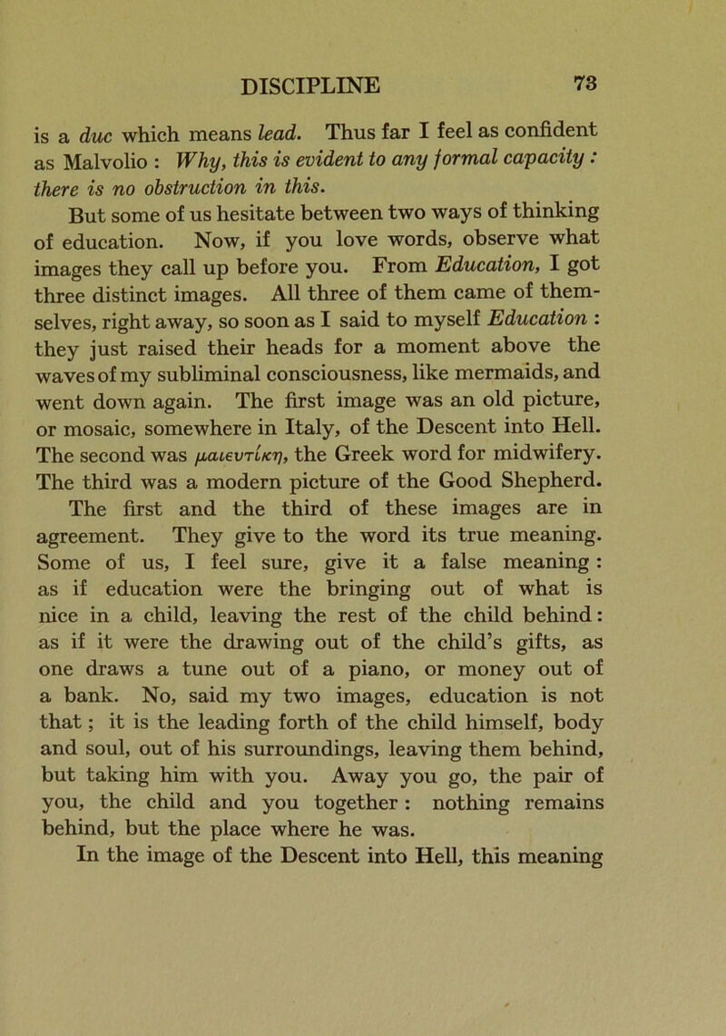 is a due which means lead. Thus far I feel as confident as Malvolio : Why, this is evident to any formal capacity: there is no obstruction in this. But some of us hesitate between two ways of thinking of education. Now, if you love words, observe what images they call up before you. From Education, I got three distinct images. All three of them came of them- selves, right away, so soon as I said to myself Education : they just raised their heads for a moment above the waves of my subliminal consciousness, like mermaids, and went down again. The first image was an old picture, or mosaic, somewhere in Italy, of the Descent into Hell. The second was ycuevriicri, the Greek word for midwifery. The third was a modern picture of the Good Shepherd. The first and the third of these images are in agreement. They give to the word its true meaning. Some of us, I feel sure, give it a false meaning: as if education were the bringing out of what is nice in a child, leaving the rest of the child behind: as if it were the drawing out of the child’s gifts, as one draws a tune out of a piano, or money out of a bank. No, said my two images, education is not that; it is the leading forth of the child himself, body and soul, out of his surroundings, leaving them behind, but taking him with you. Away you go, the pair of you, the child and you together: nothing remains behind, but the place where he was. In the image of the Descent into Hell, this meaning
