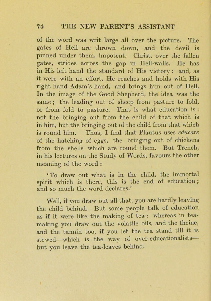 of the word was writ large all over the picture. The gates of Hell are thrown down, and the devil is pinned under them, impotent. Christ, over the fallen gates, strides across the gap in Hell-walls. He has in His left hand the standard of His victory : and, as it were with an effort, He reaches and holds with His right hand Adam’s hand, and brings him out of Hell. In the image of the Good Shepherd, the idea was the same ; the leading out of sheep from pasture to fold, or from fold to pasture. That is what education is : not the bringing out from the child of that which is in him, but the bringing out of the child from that which is round him. Thus, I find that Plautus uses educate of the hatching of eggs, the bringing out of chickens from the shells which are round them. But Trench, in his lectures on the Study of Words, favours the other meaning of the word : * To draw out what is in the child, the immortal spirit which is there, this is the end of education; and so much the word declares.’ Well, if you draw out all that, you are hardly leaving the child behind. But some people talk of education as if it were like the making of tea : whereas in tea- making you draw out the volatile oils, and the theine, and the tannin too, if you let the tea stand till it is stewed—which is the way of over-educationalists but you leave the tea-leaves behind.