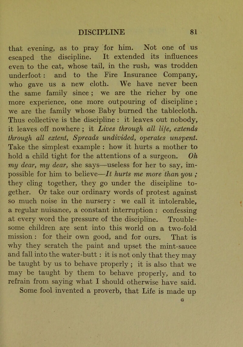 that evening, as to pray for him. Not one of us escaped the discipline. It extended its influences even to the cat, whose tail, in the rush, was trodden underfoot: and to the Fire Insurance Company, who gave us a new cloth. We have never been the same family since; we are the richer by one more experience, one more outpouring of discipline ; we are the family whose Baby burned the tablecloth. Thus collective is the discipline : it leaves out nobody, it leaves off nowhere ; it Lives through all life, extends through all extent, Spreads undivided, operates unspent. Take the simplest example : how it hurts a mother to hold a child tight for the attentions of a surgeon. Oh my dear, my dear, she says—useless for her to say, im- possible for him to believe—It hurts me more than you ; they cling together, they go under the discipline to- gether. Or take our ordinary words of protest against so much noise in the nursery : we call it intolerable, a regular nuisance, a constant interruption : confessing at every word the pressure of the discipline. Trouble- some children are sent into this world on a two-fold mission : for their own good, and for ours. That is why they scratch the paint and upset the mint-sauce and fall into the water-butt: it is not only that they may be taught by us to behave properly ; it is also that we may be taught by them to behave properly, and to refrain from saying what I should otherwise have said. Some fool invented a proverb, that Life is made up