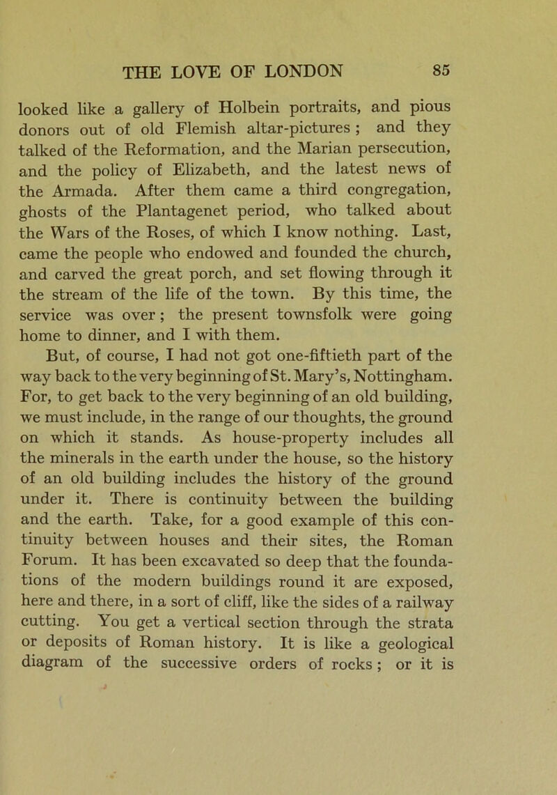 looked like a gallery of Holbein portraits, and pious donors out of old Flemish altar-pictures ; and they talked of the Reformation, and the Marian persecution, and the policy of Elizabeth, and the latest news of the Armada. After them came a third congregation, ghosts of the Plantagenet period, who talked about the Wars of the Roses, of which I know nothing. Last, came the people who endowed and founded the church, and carved the great porch, and set flowing through it the stream of the life of the town. By this time, the service was over; the present townsfolk were going home to dinner, and I with them. But, of course, I had not got one-fiftieth part of the way back to the very beginning of St. Mary’s, Nottingham. For, to get back to the very beginning of an old building, we must include, in the range of our thoughts, the ground on which it stands. As house-property includes all the minerals in the earth under the house, so the history of an old building includes the history of the ground under it. There is continuity between the building and the earth. Take, for a good example of this con- tinuity between houses and their sites, the Roman Forum. It has been excavated so deep that the founda- tions of the modern buildings round it are exposed, here and there, in a sort of cliff, like the sides of a railway cutting. You get a vertical section through the strata or deposits of Roman history. It is like a geological diagram of the successive orders of rocks; or it is
