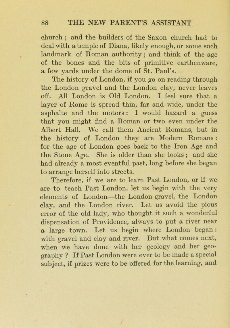 church ; and the builders of the Saxon church had to deal with a temple of Diana, likely enough, or some such landmark of Roman authority; and think of the age of the bones and the bits of primitive earthenware, a few yards under the dome of St. Paul’s. The history of London, if you go on reading through the London gravel and the London clay, never leaves off. All London is Old London. I feel sure that a layer of Rome is spread thin, far and wide, under the asphalte and the motors : I would hazard a guess that you might find a Roman or two even under the Albert Hall. We call them Ancient Romans, but in the history of London they are Modern Romans: for the age of London goes back to the Iron Age and the Stone Age. She is older than she looks ; and she had already a most eventful past, long before she began to arrange herself into streets. Therefore, if we are to learn Past London, or if we are to teach Past London, let us begin with the very elements of London—the London gravel, the London clay, and the London river. Let us avoid the pious error of the old lady, who thought it such a wonderful dispensation of Providence, always to put a river near a large town. Let us begin where London began : with gravel and clay and river. But what comes next, when we have done with her geology and her geo- graphy ? If Past London were ever to be made a special subject, if prizes were to be offered for the learning, and /