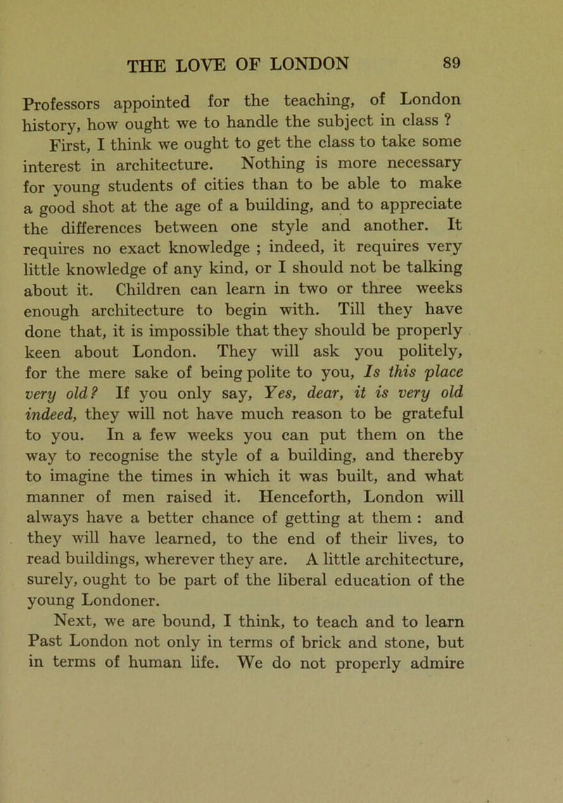 Professors appointed for the teaching, of London history, how ought we to handle the subject in class ? First, I think we ought to get the class to take some interest in architecture. Nothing is more necessary for young students of cities than to be able to make a good shot at the age of a building, and to appreciate the differences between one style and another. It requires no exact knowledge ; indeed, it requires very little knowledge of any kind, or I should not be talking about it. Children can learn in two or three weeks enough architecture to begin with. Till they have done that, it is impossible that they should be properly keen about London. They will ask you politely, for the mere sake of being polite to you, Is this place very old? If you only say. Yes, dear, it is very old indeed, they will not have much reason to be grateful to you. In a few weeks you can put them on the way to recognise the style of a building, and thereby to imagine the times in which it was built, and what manner of men raised it. Henceforth, London will always have a better chance of getting at them : and they will have learned, to the end of their lives, to read buildings, wherever they are. A little architecture, surely, ought to be part of the liberal education of the young Londoner. Next, we are bound, I think, to teach and to learn Past London not only in terms of brick and stone, but in terms of human life. We do not properly admire