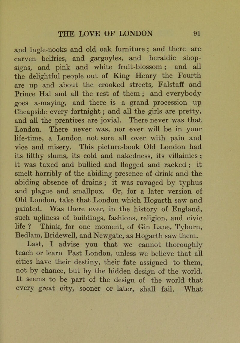 and ingle-nooks and old oak furniture ; and there are carven belfries, and gargoyles, and heraldic shop- signs, and pink and white fruit-blossom; and all the delightful people out of King Henry the Fourth are up and about the crooked streets, Falstaff and Prince Hal and all the rest of them ; and everybody goes a-maying, and there is a grand procession up Cheapside every fortnight; and all the girls are pretty, and all the prentices are jovial. There never was that London. There never was, nor ever will be in your life-time, a London not sore all over with pain and vice and misery. This picture-book Old London had its filthy slums, its cold and nakedness, its villainies ; it was taxed and bullied and flogged and racked ; it smelt horribly of the abiding presence of drink and the abiding absence of drains ; it was ravaged by typhus and plague and smallpox. Or, for a later version of Old London, take that London which Hogarth saw and painted. Was there ever, in the history of England, such ugliness of buildings, fashions, religion, and civic life ? Think, for one moment, of Gin Lane, Tyburn, Bedlam, Bridewell, and Newgate, as Hogarth saw them. Last, I advise you that we cannot thoroughly teach or learn Past London, unless we believe that all cities have their destiny, their fate assigned to them, not by chance, but by the hidden design of the world. It seems to be part of the design of the world that every great city, sooner or later, shall fail. What