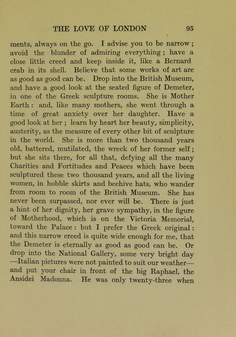ments, always on the go. I advise you to be narrow ; avoid the blunder of admiring everything; have a close little creed and keep inside it, like a Bernard crab in its shell. Believe that some works of art are as good as good can be. Drop into the British Museum, and have a good look at the seated figure of Demeter, in one of the Greek sculpture rooms. She is Mother Earth : and, like many mothers, she went through a time of great anxiety over her daughter. Have a good look at her ; learn by heart her beauty, simplicity, austerity, as the measure of every other bit of sculpture in the world. She is more than two thousand years old, battered, mutilated, the wreck of her former self ; but she sits there, for all that, defying all the many Charities and Fortitudes and Peaces which have been sculptured these two thousand years, and all the living women, in hobble skirts and beehive hats, who wander from room to room of the British Museum. She has never been surpassed, nor ever will be. There is just a hint of her dignity, her grave sympathy, in the figure of Motherhood, which is on the Victoria Memorial, toward the Palace : but I prefer the Greek original: and this narrow creed is quite wide enough for me, that the Demeter is eternally as good as good can be. Or drop into the National Gallery, some very bright day —Italian pictures were not painted to suit our weather— and put your chair in front of the big Raphael, the Ansidei Madonna. He was only twenty-three when