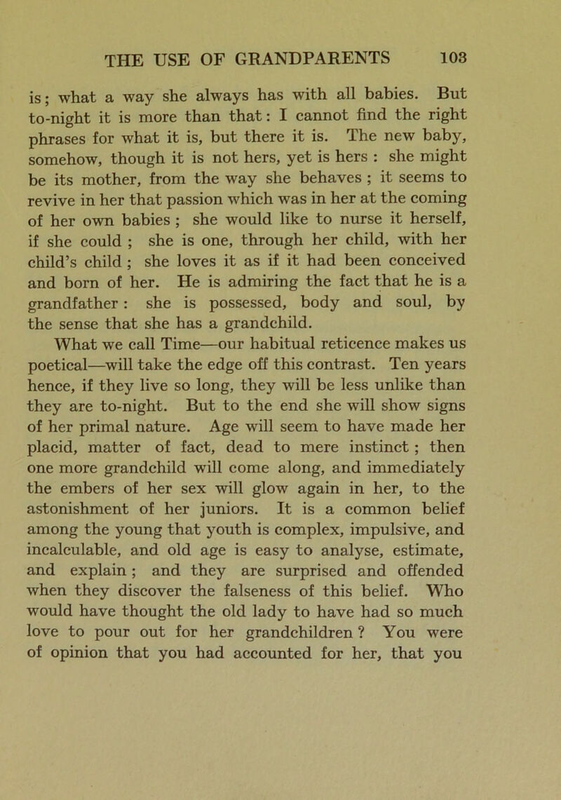 is; what a way she always has with all babies. But to-night it is more than that: I cannot find the right phrases for what it is, but there it is. The new baby, somehow, though it is not hers, yet is hers : she might be its mother, from the way she behaves ; it seems to revive in her that passion which was in her at the coming of her own babies ; she would like to nurse it herself, if she could ; she is one, through her child, with her child’s child ; she loves it as if it had been conceived and born of her. He is admiring the fact that he is a grandfather: she is possessed, body and soul, by the sense that she has a grandchild. What we call Time—our habitual reticence makes us poetical—will take the edge off this contrast. Ten years hence, if they live so long, they will be less unlike than they are to-night. But to the end she will show signs of her primal nature. Age will seem to have made her placid, matter of fact, dead to mere instinct; then one more grandchild will come along, and immediately the embers of her sex will glow again in her, to the astonishment of her juniors. It is a common belief among the young that youth is complex, impulsive, and incalculable, and old age is easy to analyse, estimate, and explain; and they are surprised and offended when they discover the falseness of this belief. Who would have thought the old lady to have had so much love to pour out for her grandchildren ? You were of opinion that you had accounted for her, that you