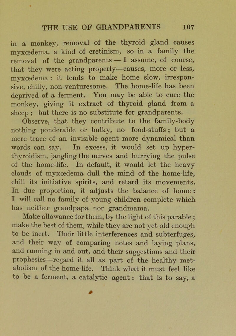 in a monkey, removal of the thyroid gland causes myxoedema, a kind of cretinism, so in a family the removal of the grandparents — I assume, of course, that they were acting properly—causes, more or less, myxoedema : it tends to make home slow, irrespon- sive, chilly, non-venturesome. The home-life has been deprived of a ferment. You may be able to cure the monkey, giving it extract of thyroid gland from a sheep ; but there is no substitute for grandparents. Observe, that they contribute to the family-body nothing ponderable or bulky, no food-stuffs ; but a mere trace of an invisible agent more dynamical than words can say. In excess, it would set up hyper- thyroidism, jangling the nerves and hurrying the pulse of the home-life. In default, it would let the heavy clouds of myxoedema dull the mind of the home-life, chill its initiative spirits, and retard its movements. In due proportion, it adjusts the balance of home : I will call no family of young children complete which has neither grandpapa nor grandmama. Make allowance for them, by the light of this parable ; make the best of them, while they are not yet old enough to be inert. Their little interferences and subterfuges, and their way of comparing notes and laying plans, and running in and out, and their suggestions and their prophesies—regard it all as part of the healthy met- abolism of the home-life. Think what it must feel like to be a ferment, a catalytic agent: that is to say, a