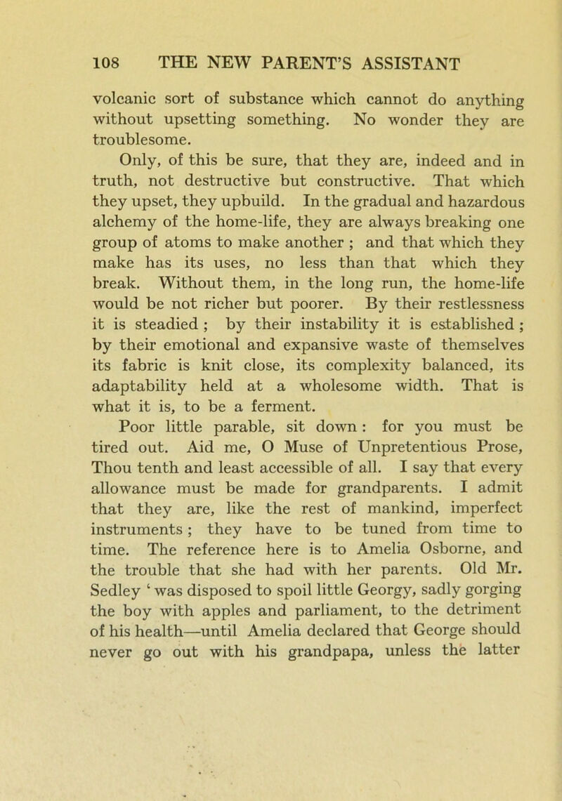 volcanic sort of substance which cannot do anything without upsetting something. No wonder they are troublesome. Only, of this be sure, that they are, indeed and in truth, not destructive but constructive. That which they upset, they upbuild. In the gradual and hazardous alchemy of the home-life, they are always breaking one group of atoms to make another ; and that which they make has its uses, no less than that which they break. Without them, in the long run, the home-life would be not richer but poorer. By their restlessness it is steadied ; by their instability it is established ; by their emotional and expansive waste of themselves its fabric is knit close, its complexity balanced, its adaptability held at a wholesome width. That is what it is, to be a ferment. Poor little parable, sit down : for you must be tired out. Aid me, O Muse of Unpretentious Prose, Thou tenth and least accessible of all. I say that every allowance must be made for grandparents. I admit that they are, like the rest of mankind, imperfect instruments ; they have to be tuned from time to time. The reference here is to Amelia Osborne, and the trouble that she had with her parents. Old Mr. Sedley ‘ was disposed to spoil little Georgy, sadly gorging the boy with apples and parliament, to the detriment of his health—until Amelia declared that George should never go out with his grandpapa, unless the latter