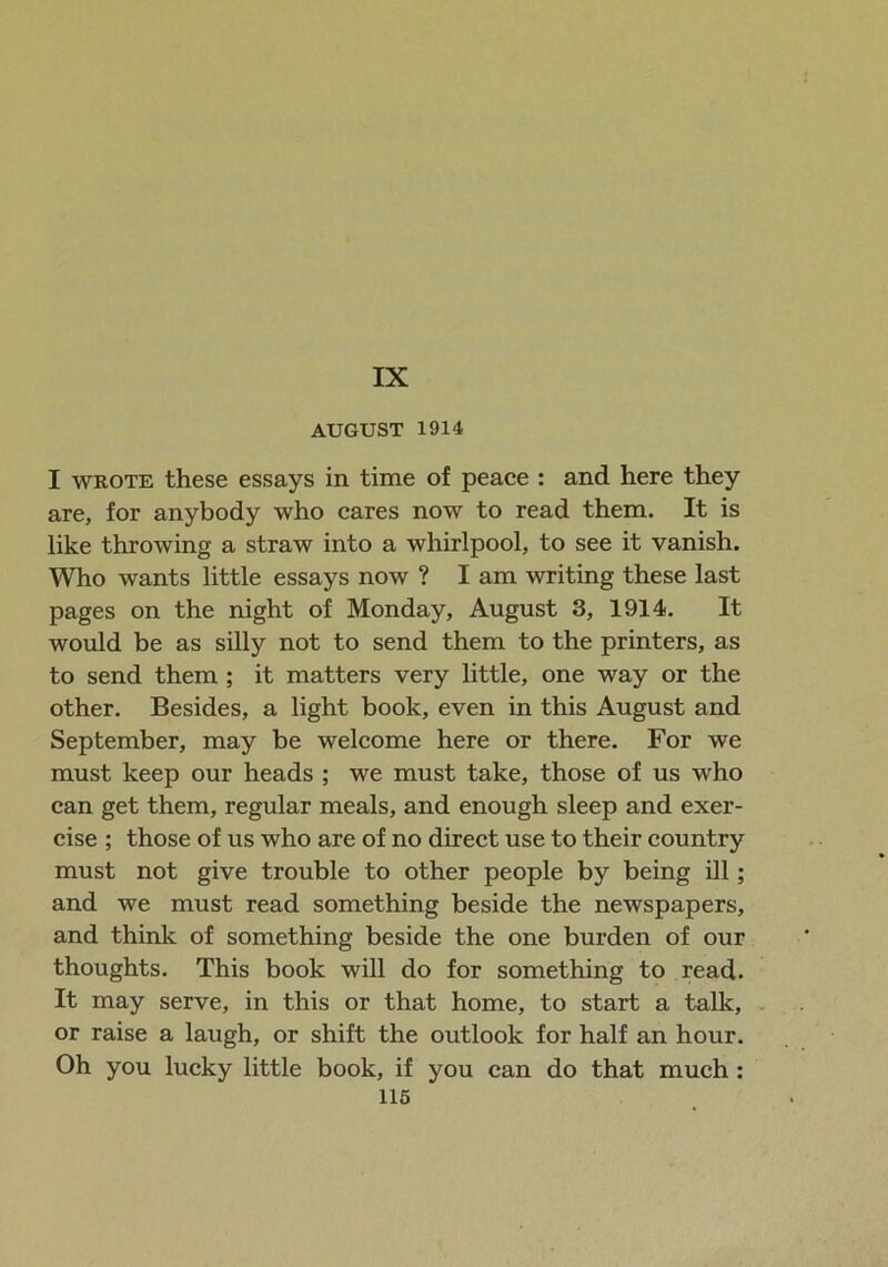 AUGUST 1914 I wrote these essays in time of peace : and here they are, for anybody who cares now to read them. It is like throwing a straw into a whirlpool, to see it vanish. Who wants little essays now ? Iam writing these last pages on the night of Monday, August 3, 1914. It would be as silly not to send them to the printers, as to send them ; it matters very little, one way or the other. Besides, a light book, even in this August and September, may be welcome here or there. For we must keep our heads ; we must take, those of us who can get them, regular meals, and enough sleep and exer- cise ; those of us who are of no direct use to their country must not give trouble to other people by being ill; and we must read something beside the newspapers, and think of something beside the one burden of our thoughts. This book will do for something to read. It may serve, in this or that home, to start a talk, or raise a laugh, or shift the outlook for half an hour. Oh you lucky little book, if you can do that much :